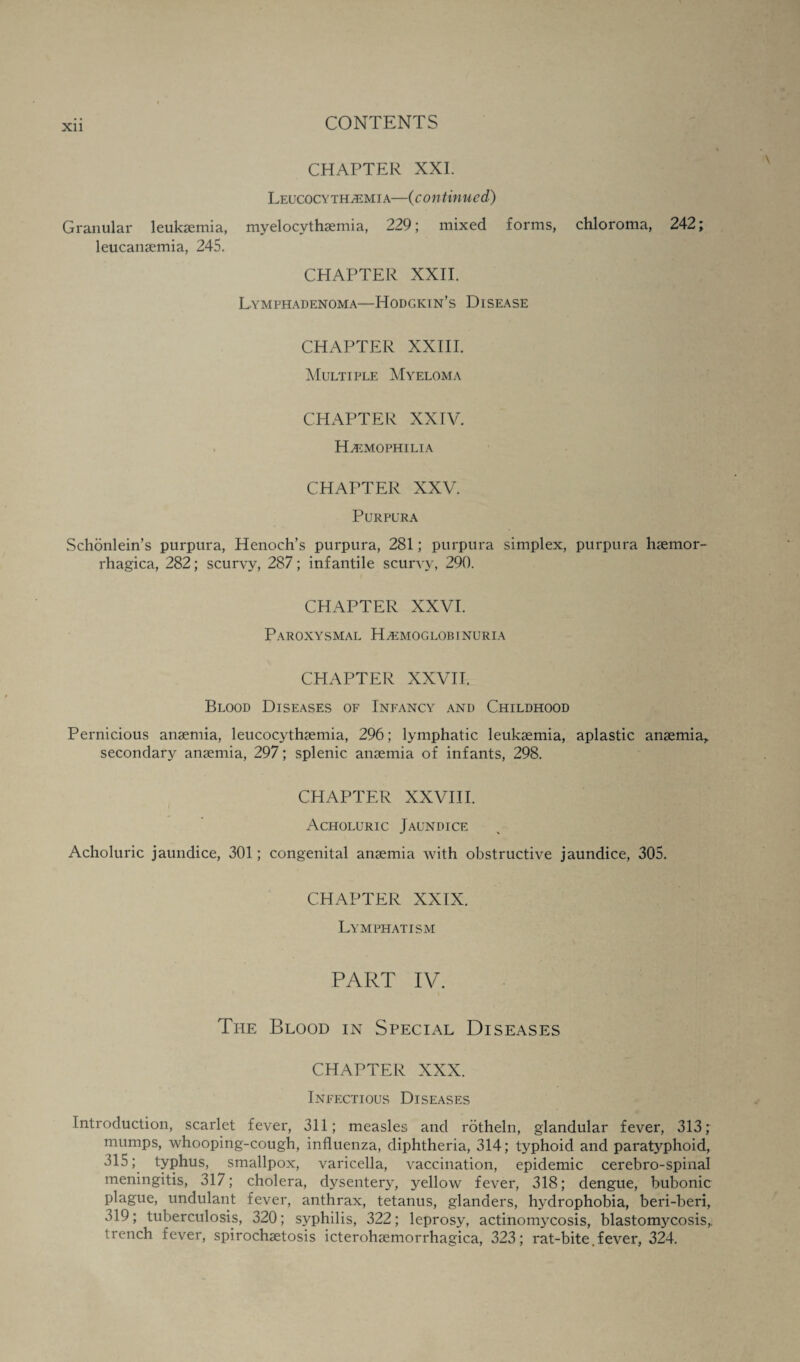 CHAPTER XXI. Leucocythaemia—(continued) Granular leukaemia, myelocythaemia, 229; mixed forms, chloroma, 242; leucanaemia, 245. CHAPTER XXII. LYMPHADENOMA—IiODGKIN’S DISEASE CHAPTER XXIII. Multiple Myeloma CHAPTER XXIV. Haemophilia CHAPTER XXV. Purpura Schonlein’s purpura, Henoch’s purpura, 281; purpura simplex, purpura haemor- rhagica, 282; scurvy, 287; infantile scurvy, 290. CHAPTER XXVI. Paroxysmal Hemoglobinuria CHAPTER XXVII. Blood Diseases of Infancy and Childhood Pernicious anaemia, leucocythaemia, 296; lymphatic leukaemia, aplastic anaemia,, secondary anaemia, 297; splenic anaemia of infants, 298. CHAPTER XXVIII. Acholuric Jaundice Acholuric jaundice, 301; congenital anaemia with obstructive jaundice, 305. CHAPTER XXIX. Lymphatism PART IV. The Blood in Special Diseases CHAPTER XXX. Infectious Diseases Introduction, scarlet fever, 311; measles and rotheln, glandular fever, 313; mumps, whooping-cough, influenza, diphtheria, 314; typhoid and paratyphoid, 315; typhus, smallpox, varicella, vaccination, epidemic cerebro-spinal meningitis, 317; cholera, dysentery, yellow fever, 318; dengue, bubonic plague, undulant fever, anthrax, tetanus, glanders, hydrophobia, beri-beri, 319; tuberculosis, 320; syphilis, 322; leprosy, actinomycosis, blastomycosis,, trench fever, spirochaetosis icterohaemorrhagica, 323; rat-bite.fever, 324.