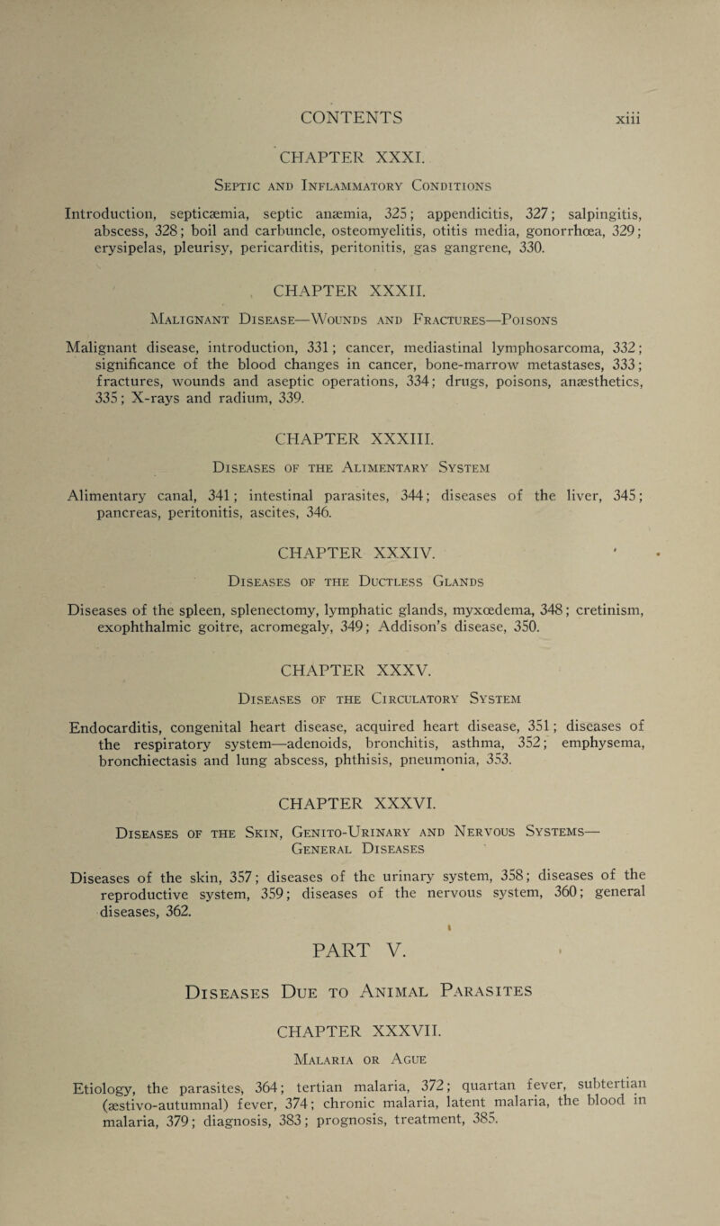 CHAPTER XXXI. Septic and Inflammatory Conditions Introduction, septicaemia, septic anaemia, 325; appendicitis, 327; salpingitis, abscess, 328; boil and carbuncle, osteomyelitis, otitis media, gonorrhoea, 329; erysipelas, pleurisy, pericarditis, peritonitis, gas gangrene, 330. CHAPTER XXXII. Malignant Disease—Wounds and Fractures—Poisons Malignant disease, introduction, 331; cancer, mediastinal lymphosarcoma, 332; significance of the blood changes in cancer, bone-marrow metastases, 333; fractures, wounds and aseptic operations, 334; drugs, poisons, anaesthetics, 335; X-rays and radium, 339. CHAPTER XXXIII. Diseases of the Alimentary System Alimentary canal, 341; intestinal parasites, 344; diseases of the liver, 345; pancreas, peritonitis, ascites, 346. CHAPTER XXXIV. Diseases of the Ductless Glands Diseases of the spleen, splenectomy, lymphatic glands, myxoedema, 348; cretinism, exophthalmic goitre, acromegaly, 349; Addison’s disease, 350. CHAPTER XXXV. Diseases of the Circulatory System Endocarditis, congenital heart disease, acquired heart disease, 351; diseases of the respiratory system—adenoids, bronchitis, asthma, 352; emphysema, bronchiectasis and lung abscess, phthisis, pneumonia, 353. CHAPTER XXXVI. Diseases of the Skin, Genito-Urinary and Nervous Systems— General Diseases Diseases of the skin, 357; diseases of the urinary system, 358; diseases of the reproductive system, 359; diseases of the nervous system, 360; general diseases, 362. i PART V. Diseases Due to Animal Parasites CHAPTER XXXVII. Malaria or Ague Etiology, the parasites, 364; tertian malaria, 372; quartan lever, subteitian (sestivo-autumnal) fever, 374; chronic malaria, latent malaria, the blood in malaria, 379; diagnosis, 383; prognosis, treatment, 385.