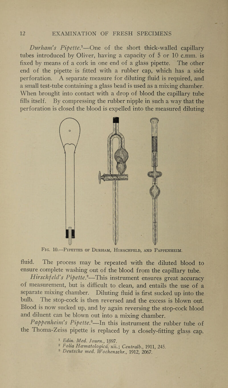 Durham's Pipette}—One of the short thick-walled capillary tubes introduced by Oliver, having a capacity of 5 or 10 c.mm. is fixed by means of a cork in one end of a glass pipette. The other end of the pipette is fitted with a rubber cap, which has a side perforation. A separate measure for diluting fluid is required, and a small test-tube containing a glass bead is used as a mixing chamber. When brought into contact with a drop of blood the capillary tube fills itself. By compressing the rubber nipple in such a way that the perforation is closed the blood is expelled into the measured diluting Fig. 10.—Pipettes of Durham, Hirschfeld, and Pappenheim. fluid. The process may be repeated with the diluted blood to ensure complete washing out of the blood from the capillary tube. Hirschfeld's Pipetter—This instrument ensures great accuracy of measurement, but is difficult to clean, and entails the use of a separate mixing chamber. Diluting fluid is first sucked up into the bulb. The stop-cock is then reversed and the excess is blown out. Blood is now sucked up, and by again reversing the stop-cock blood and diluent can be blown out into a mixing chamber. Pappenheim's Pipette.°—In this instrument the rubber tube of the Thoma-Zeiss pipette is replaced by a closely-fitting glass cap. 1 Edin. Med. Journ., 1897. 2 Folia Heematologica, xii.; Centralb., 1911, 245. 3 Deutsche med. Wochenschr., 1912, 2067.