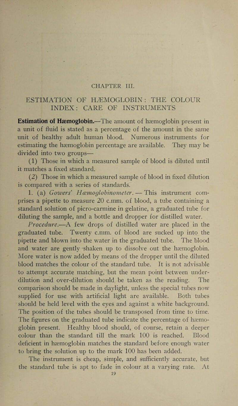 ESTIMATION OF HAEMOGLOBIN: THE COLOUR INDEX: CARE OF INSTRUMENTS Estimation of Haemoglobin.—The amount of haemoglobin present in a unit of fluid is stated as a percentage of the amount in the same unit of healthy adult human blood. Numerous instruments for estimating the haemoglobin percentage are available. They may be divided into two groups— (1) Those in which a measured sample of blood is diluted until it matches a fixed standard. (2) Those in which a measured sample of blood in fixed dilution is compared with a series of standards. 1. (a) Gowers' Hcemoglobinometer. — This instrument com¬ prises a pipette to measure 20 c.mm. of blood, a tube containing a standard solution of picro-carmine in gelatine, a graduated tube for diluting the sample, and a bottle and dropper for distilled water. Procedure.—A few drops of distilled water are placed in the graduated tube. Twenty c.mm. of blood are sucked up into the pipette and blown into the water in the graduated tube. The blood and water are gently -shaken up to dissolve out the haemoglobin. More water is now added by means of the dropper until the diluted blood matches the colour of the standard tube. It is not advisable to attempt accurate matching, but the mean point between under¬ dilution and over-dilution should be taken as the reading. The comparison should be made in daylight, unless the special tubes now supplied for use with artificial light are available. Both tubes should be held level with the eyes and against a white background. The position of the tubes should be transposed from time to time. The figures on the graduated tube indicate the percentage of haemo¬ globin present. Healthy blood should, of course, retain a deeper colour than the standard till the mark 100 is reached. Blood deficient in haemoglobin matches the standard before enough water to bring the solution up to the mark 100 has been added. The instrument is cheap, simple, and sufficiently accurate, but the standard tube is apt to fade in colour at a varying rate. At