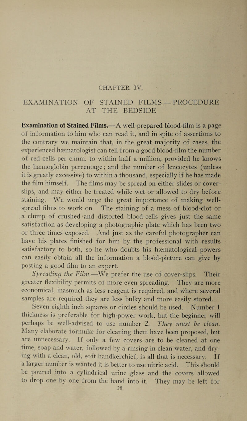 CHAPTER IV. EXAMINATION OF STAINED FILMS — PROCEDURE AT THE BEDSIDE Examination of Stained Films.—A well-prepared blood-film is a page of information to him who can read it, and in spite of assertions to the contrary we maintain that, in the great majority of cases, the experienced haematologist can tell from a good blood-film the number of red cells per c.mm. to within half a million, provided he knows the haemoglobin percentage; and the number of leucocytes (unless it is greatly excessive) to within a thousand, especially if he has made the film himself. The films may be spread on either slides or cover- slips, and may either be treated while wet or allowed to dry before staining. We would urge the great importance of making well- spread films to work on. The staining of a mess of blood-clot or a clump of crushed and distorted blood-cells gives just the same satisfaction as developing a photographic plate which has been two or three times exposed. And just as the careful photographer can have his plates finished for him by the professional with results satisfactory to both, so he who doubts his hematological powers can easily obtain all the information a blood-picture can give by posting a good film to an expert. Spreading the Film.—We prefer the use of cover-slips. Their greater flexibility permits of more even spreading. They are more economical, inasmuch as less reagent is required, and where several samples are required they are less bulky and more easily stored. Seven-eighth inch squares or circles should be used. Number 1 thickness is preferable for high-power work, but the beginner will perhaps be well-advised to use number 2. They must be clean. Many elaborate formulae for cleaning them have been proposed, but are unnecessary. If only a few covers are to be cleaned at one time, soap and water, followed by a rinsing in clean water, and dry¬ ing with a clean, old, soft handkerchief, is all that is necessary. If a larger number is wanted it is better to use nitric acid. This should be poured into a cylindrical urine glass and the covers allowed to drop one by one from the hand into it. They may be left for