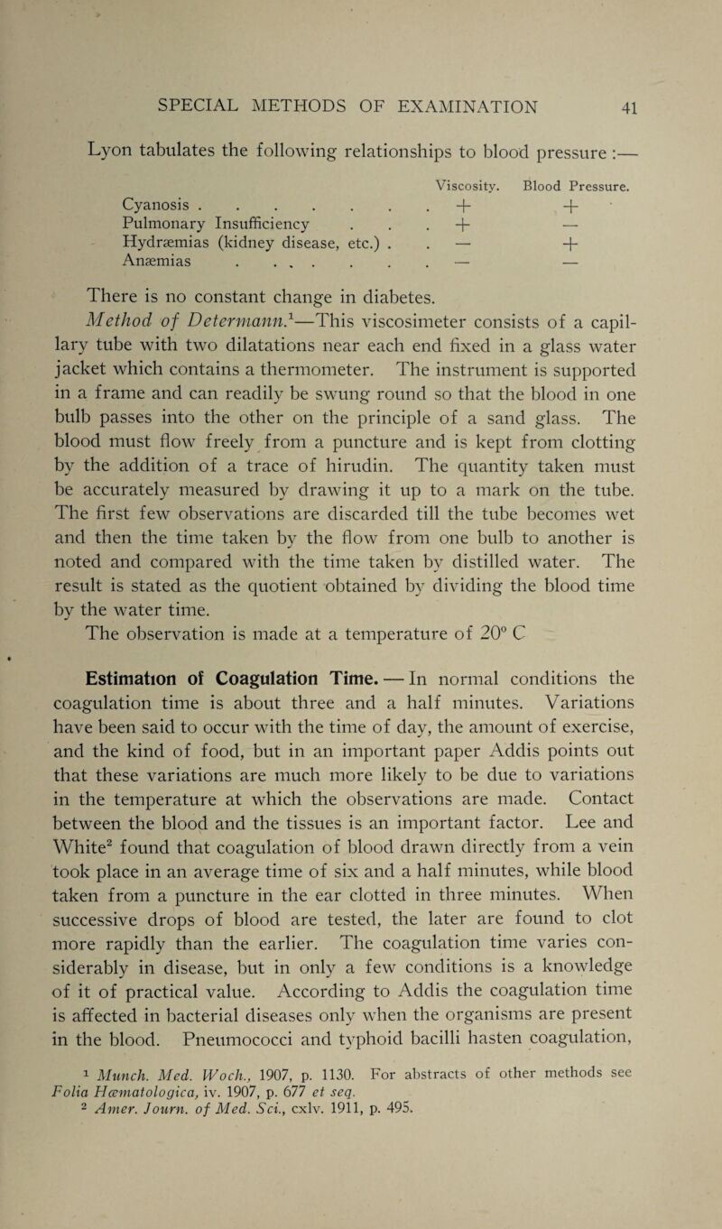 Lyon tabulates the following relationships to blood pressure :— Viscosity. Blood Pressure. Cyanosis.+ -f- Pulmonary Insufficiency . . . + — Hydrsemias (kidney disease, etc.) — + Anaemias .— — There is no constant change in diabetes. Method of Determann.1—This viscosimeter consists of a capil¬ lary tube with two dilatations near each end fixed in a glass water jacket which contains a thermometer. The instrument is supported in a frame and can readily be swung round so that the blood in one bulb passes into the other on the principle of a sand glass. The blood must flow freely from a puncture and is kept from clotting by the addition of a trace of hirudin. The quantity taken must be accurately measured by drawing it up to a mark on the tube. The first few observations are discarded till the tube becomes wet and then the time taken by the flow from one bulb to another is noted and compared with the time taken by distilled water. The result is stated as the quotient obtained by dividing the blood time by the water time. The observation is made at a temperature of 20° C Estimation of Coagulation Time. — In normal conditions the coagulation time is about three and a half minutes. Variations have been said to occur with the time of day, the amount of exercise, and the kind of food, but in an important paper Addis points out that these variations are much more likely to be due to variations in the temperature at which the observations are made. Contact between the blood and the tissues is an important factor. Lee and White2 found that coagulation of blood drawn directly from a vein took place in an average time of six and a half minutes, while blood taken from a puncture in the ear clotted in three minutes. When successive drops of blood are tested, the later are found to clot more rapidly than the earlier. The coagulation time varies con¬ siderably in disease, but in only a few conditions is a knowledge of it of practical value. According to Addis the coagulation time is affected in bacterial diseases only when the organisms are present in the blood. Pneumococci and typhoid bacilli hasten coagulation, 1 Munch. Med. Woch., 1907, p. 1130. For abstracts of other methods see Folia Hcematologica, iv. 1907, p. 677 et seq. 2 Amer. Journ. of Med. Sci., cxlv. 1911, p. 495.