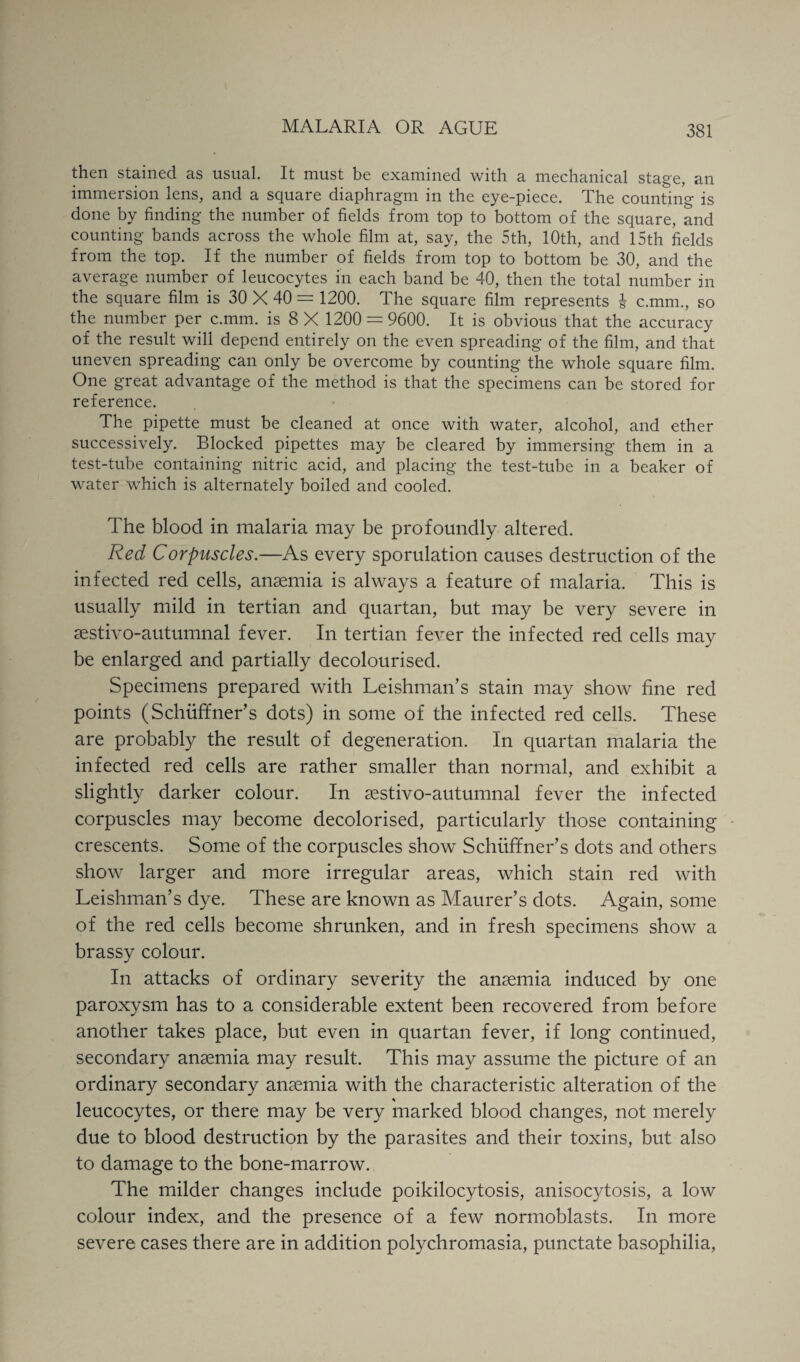 then stained as usual. It must be examined with a mechanical stage, an immersion lens, and a square diaphragm in the eye-piece. The counting is done by finding the number of fields from top to bottom of the square, and counting bands across the whole film at, say, the 5th, 10th, and 15th fields from the top. If the number of fields from top to bottom be 30, and the average number of leucocytes in each band be 40, then the total number in the square film is 30 X 40 = 1200. The square film represents c.mm., so the number per c.mm. is 8 X 1200 = 9600. It is obvious that the accuracy of the result will depend entirely on the even spreading of the film, and that uneven spreading can only be overcome by counting the whole square film. One great advantage of the method is that the specimens can be stored for reference. The pipette must be cleaned at once with water, alcohol, and ether successively. Blocked pipettes may be cleared by immersing them in a test-tube containing nitric acid, and placing the test-tube in a beaker of water which is alternately boiled and cooled. The blood in malaria may be profoundly altered. Red Corpuscles.—As every sporulation causes destruction of the infected red cells, anaemia is always a feature of malaria. This is usually mild in tertian and quartan, but may be very severe in sestivo-autumnal fever. In tertian fever the infected red cells may be enlarged and partially decolourised. Specimens prepared with Leishman’s stain may show fine red points (Schiiffner’s dots) in some of the infected red cells. These are probably the result of degeneration. In quartan malaria the infected red cells are rather smaller than normal, and exhibit a slightly darker colour. In sestivo-autumnal fever the infected corpuscles may become decolorised, particularly those containing crescents. Some of the corpuscles show Schuffner’s dots and others show larger and more irregular areas, which stain red with Leishman’s dye. These are known as Maurer’s dots. Again, some of the red cells become shrunken, and in fresh specimens show a brassy colour. In attacks of ordinary severity the ansemia induced by one paroxysm has to a considerable extent been recovered from before another takes place, but even in quartan fever, if long continued, secondary ansemia may result. This may assume the picture of an ordinary secondary ansemia with the characteristic alteration of the leucocytes, or there may be very marked blood changes, not merely due to blood destruction by the parasites and their toxins, but also to damage to the bone-marrow. The milder changes include poikilocytosis, anisocytosis, a low colour index, and the presence of a few normoblasts. In more severe cases there are in addition polychromasia, punctate basophilia,
