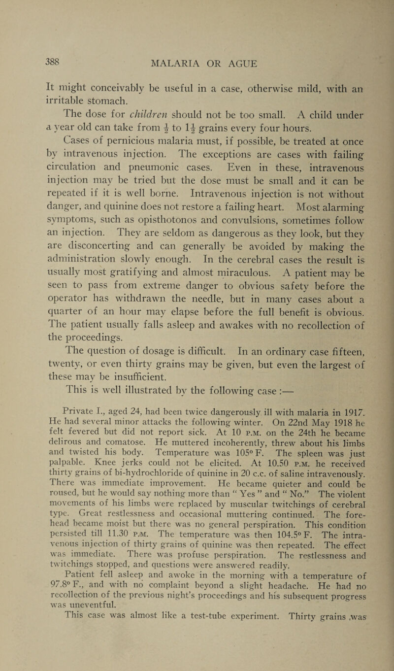 It might conceivably be useful in a case, otherwise mild, with an irritable stomach. The dose for children should not be too small. A child under a year old can take from 4 to 1^ grains every four hours. Cases of pernicious malaria must, if possible, be treated at once by intravenous injection. The exceptions are cases with failing circulation and pneumonic cases. Even in these, intravenous injection may be tried but the dose must be small and it can be repeated if it is well borne. Intravenous injection is not without danger, and quinine does not restore a failing heart. Most alarming symptoms, such as opisthotonos and convulsions, sometimes follow an injection. They are seldom as dangerous as they look, but they are disconcerting and can generally be avoided by making the administration slowly enough. In the cerebral cases the result is usually most gratifying and almost miraculous. A patient may be seen to pass from extreme danger to obvious safety before the operator has withdrawn the needle, but in many cases about a quarter of an hour may elapse before the full benefit is obvious. The patient usually falls asleep and awakes with no recollection of the proceedings. The question of dosage is difficult. In an ordinary case fifteen, twenty, or even thirty grains may be given, but even the largest of these may be insufficient. 1 his is well illustrated by the following case :— Private I., aged 24, had been twice dangerously ill with malaria in 1917.. He had several minor attacks the following winter. On 22nd May 1918 he felt fevered but did not report sick. At 10 p.m. on the 24th he became delirous and comatose. He muttered incoherently, threw about his limbs and twisted his body. Temperature was 105° F. The spleen was just palpable. Knee jerks could not be elicited. At 10.50 p.m. he received thirty grains of bi-hydrochloride of quinine in 20 c.c. of saline intravenously. There was immediate improvement. He became quieter and could be roused, but he would say nothing more than  Yes ” and “ No.” The violent movements of his limbs were replaced by muscular twitchings of cerebral type. Great restlessness and occasional muttering continued. The fore¬ head became moist but there was no general perspiration. This condition persisted till 11.30 p.m. The temperature was then 104.5° F. The intra¬ venous injection of thirty grains of quinine was then repeated. The effect was immediate. There was profuse perspiration. The restlessness and twitchings stopped, and questions were answered readily. Patient fell asleep and awoke in the morning with a temperature of 97.8° F., and with no complaint beyond a slight headache. He had no recollection of the previous night’s proceedings and his subsequent progress was uneventful. This case was almost like a test-tube experiment. Thirty grains ,was