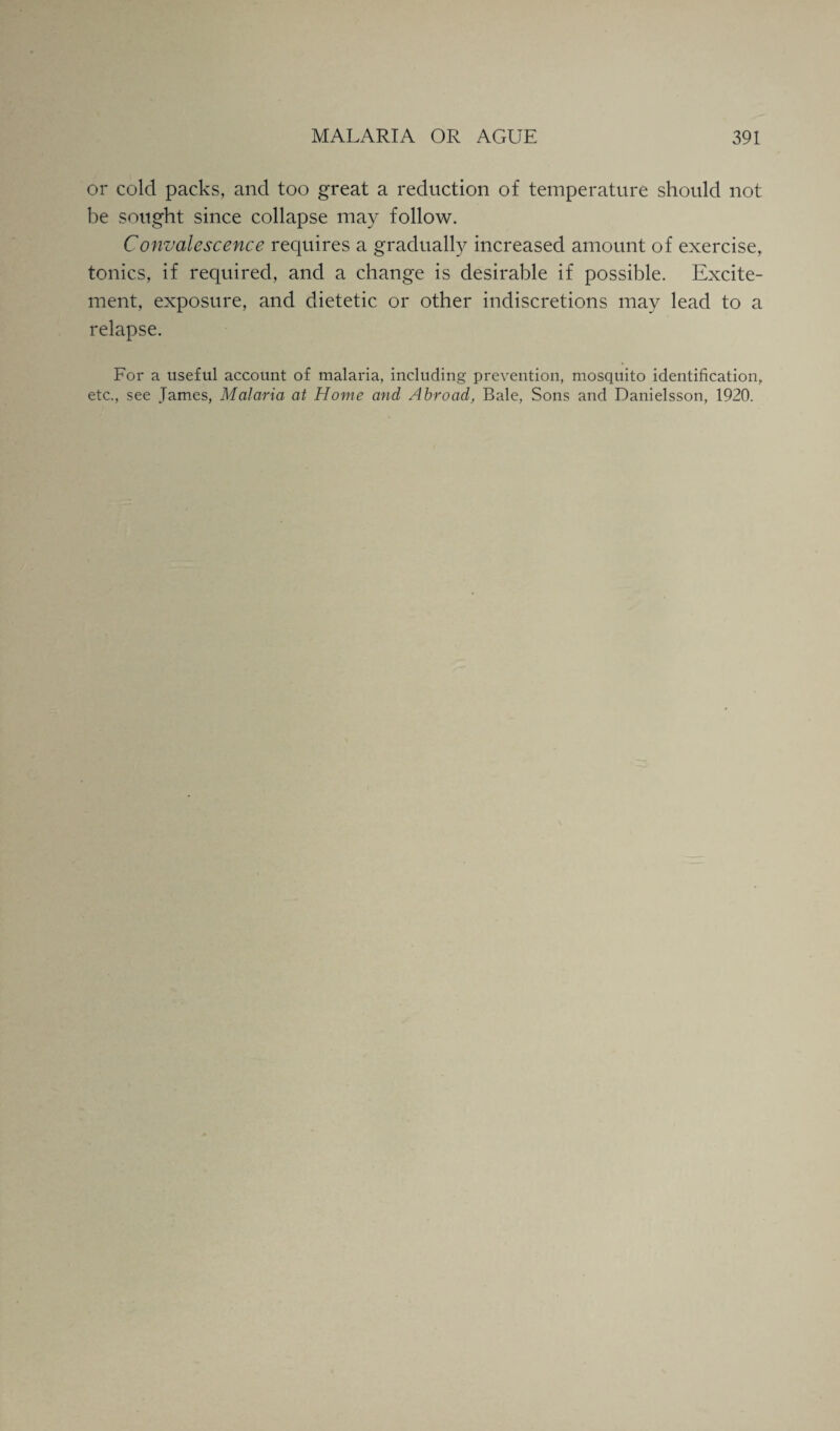 or cold packs, and too great a reduction of temperature should not be sought since collapse may follow. Convalescence requires a gradually increased amount of exercise, tonics, if required, and a change is desirable if possible. Excite¬ ment, exposure, and dietetic or other indiscretions may lead to a relapse. For a useful account of malaria, including prevention, mosquito identification, etc., see James, Malaria at Home and Abroad, Bale, Sons and Danielsson, 1920.