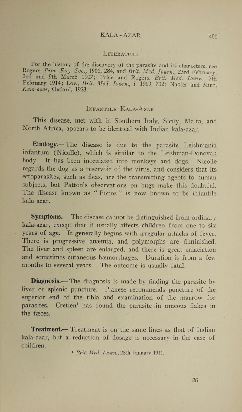 Literature For the history of the discovery of the parasite and its characters, see Rogers, Proc. Roy. Soc., 1906, 284, and Brit. Med. Journ., 23rd February. 2nd and 9th March 1907; Price and Rogers, Brit. Med. Journ., 7th February 1914; Low, Brit. Med. Journ., i. 1919, 702; Napier and Muir. Kala-azar, Oxford, 1923. Infantile Kala-Azar This disease, met with in Southern Italy, Sicily, Malta, and North Africa, appears to be identical with Indian kala-azar. Etiology.— The disease is due to the parasite Leishmania infantum (Nicolle), which is similar to the Leishman-Donovan body. It has been inoculated into monkeys and dogs. Nicolle regards the dog as a reservoir of the virus, and considers that its ectoparasites, such as fleas, are the transmitting agents to human subjects, but Patton's observations on bugs make this doubtful. The disease known as “ Ponos ” is now known to be infantile kala-azar. Symptoms.— The disease cannot be distinguished from ordinary kala-azar, except that it usually affects children from one to six years of age. It generally begins with irregular attacks of fever. There is progressive anaemia, and polymorphs are diminished. The liver and spleen are enlarged, and there is great emaciation and sometimes cutaneous haemorrhages. Duration is from a few months to several years. The outcome is usually fatal. Diagnosis.— The diagnosis is made by finding the parasite by liver or splenic puncture. Pianese recommends puncture of the superior end of the tibia and examination of the marrow for parasites. Cretien1 has found the parasite .in mucous flakes in the faeces. Treatment.— Treatment is on the same lines as that of Indian kala-azar, but a reduction of dosage is necessary in the case of children. 1 Brit. Med. Journ., 28th January 1911. 26