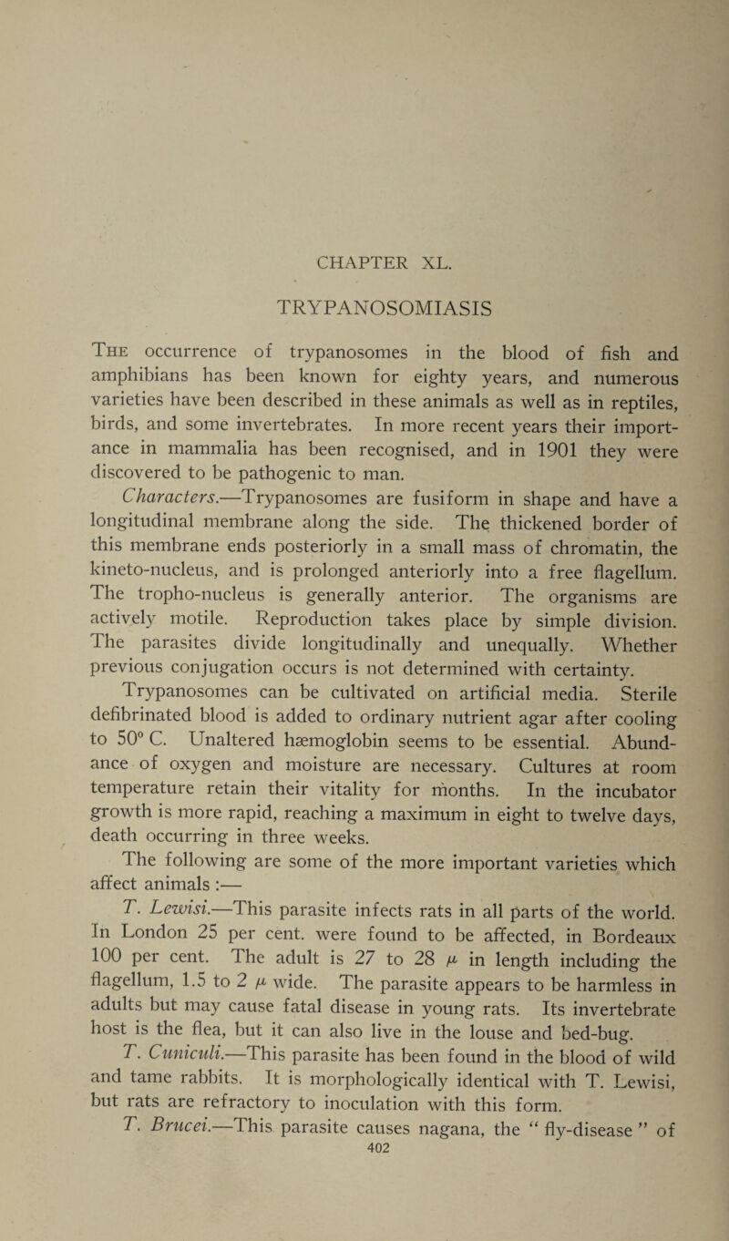 TRYPANOSOMIASIS The occurrence of trypanosomes in the blood of fish and amphibians has been known for eighty years, and numerous varieties have been described in these animals as well as in reptiles, birds, and some invertebrates. In more recent years their import¬ ance in mammalia has been recognised, and in 1901 they were discovered to be pathogenic to man. Characters.—Trypanosomes are fusiform in shape and have a longitudinal membrane along the side. The thickened border of this membrane ends posteriorly in a small mass of chromatin, the kineto-nucleus, and is prolonged anteriorly into a free flagellum. The tropho-nucleus is generally anterior. The organisms are actively motile. Reproduction takes place by simple division. The parasites divide longitudinally and unequally. Whether previous conjugation occurs is not determined with certainty. Trypanosomes can be cultivated on artificial media. Sterile defibrinated blood is added to ordinary nutrient agar after cooling to 50° C. Unaltered haemoglobin seems to be essential. Abund¬ ance of oxygen and moisture are necessary. Cultures at room temperature retain their vitality for months. In the incubator growth is more rapid, reaching a maximum in eight to twelve days, death occurring in three weeks. The following are some of the more important varieties which affect animals :— T. Lewisi.—This parasite infects rats in all parts of the world. In London 25 per cent, were found to be affected, in Bordeaux 100 per cent. The adult is 27 to 28 ^ in length including the flagellum, 1.5 to 2 ^ wide. The parasite appears to be harmless in adults but may cause fatal disease in young rats. Its invertebrate host is the flea, but it can also live in the louse and bed-bug. T. Cuniculi. This parasite has been found in the blood of wild and tame rabbits. It is morphologically identical with T. Lewisi, but rats are refractory to inoculation with this form. T. Brucei.—This parasite causes nagana, the “fly-disease” of