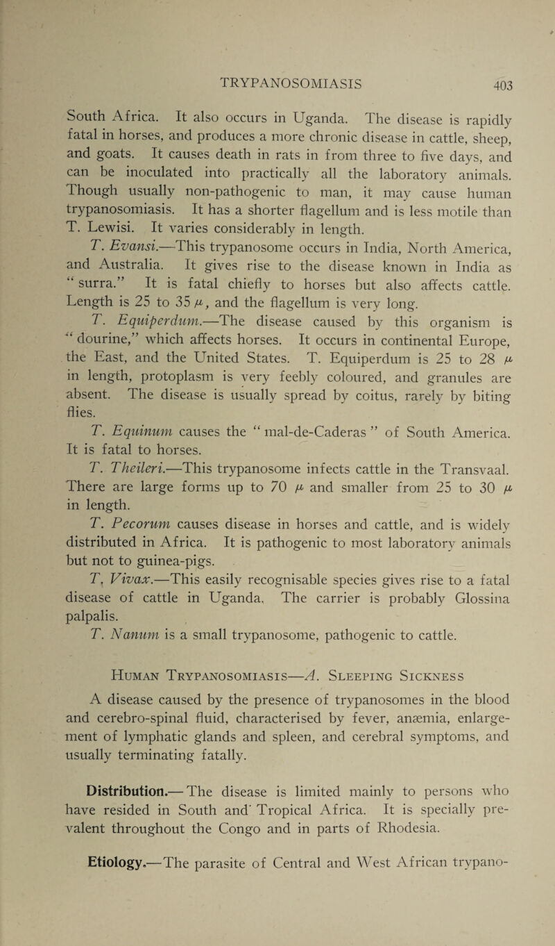 bouth Africa. It also occurs in Uganda, dhe disease is rapidly fatal in horses, and produces a more chronic disease in cattle, sheep, and goats. It causes death in rats in from three to five days, and can be inoculated into practically all the laboratory animals. Though usually non-pathogenic to man, it may cause human trypanosomiasis. It has a shorter flagellum and is less motile than T. Lewisi. It varies considerably in length. T. Evansi.—This trypanosome occurs in India, North America, and Australia. It gives rise to the disease known in India as “ surra.” It is fatal chiefly to horses but also affects cattle. Length is 25 to 35/^, and the flagellum is very long. T. Equiperdum.—The disease caused by this organism is “ dourine,” which affects horses. It occurs in continental Europe, the East, and the United States. T. Equiperdum is 25 to 28 ^ in length, protoplasm is very feebly coloured, and granules are absent. The disease is usually spread by coitus, rarely by biting flies. T. Equinum causes the “ mal-de-Caderas ” of South America. It is fatal to horses. T. Theileri.—This trypanosome infects cattle in the Transvaal. There are large forms up to 70 /* and smaller from 25 to 30 fi in length. T. Pecorum causes disease in horses and cattle, and is widelv * distributed in Africa. It is pathogenic to most laboratory animals but not to guinea-pigs. T. Vivax.—This easily recognisable species gives rise to a fatal disease of cattle in Uganda, The carrier is probably Glossina palpalis. T. Nanum is a small trypanosome, pathogenic to cattle. Human Trypanosomiasis—A. Sleeping Sickness A disease caused by the presence of trypanosomes in the blood and cerebro-spinal fluid, characterised by fever, anaemia, enlarge¬ ment of lymphatic glands and spleen, and cerebral symptoms, and usually terminating fatally. Distribution.— The disease is limited mainly to persons who have resided in South and' Tropical Africa. It is specially pre¬ valent throughout the Congo and in parts of Rhodesia. Etiology.—The parasite of Central and West African trvpano-