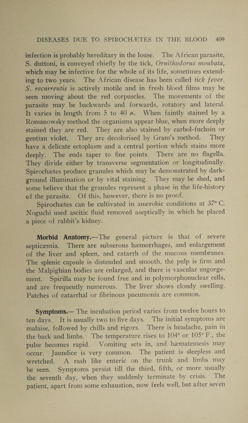 infection is probably hereditary in the louse. The African parasite, S. duttoni, is conveyed chiefly by the tick, Ornithodorus moubata, which may be infective for the whole of its life, sometimes extend¬ ing to two years. The African disease has been called tick fever. S. recurrentis is actively motile and in fresh blood films may be seen moving about the red corpuscles. The movements of the parasite may be backwards and forwards, rotatory and lateral. It varies in length from 5 to 40 When faintly stained by a Romanowsky method the organisms appear blue, when more deeply stained they are red. They are also stained by carbol-fuchsin or gentian violet. They are decolorised by Gram’s method. They have a delicate ectoplasm and a central portion which stains more deeply. The ends taper to fine points. There are no flagella. They divide either by transverse segmentation or longitudinally. Spirochsetes produce granules which may be demonstrated by dark- ground illumination or by vital staining. They may be shed, and some believe that the granules represent a phase in the life-history of the parasite. Of this, however, there is no proof. Spirochsetes can be cultivated in anaerobic conditions at 37° C. Noguchi used ascitic fluid removed aseptically in which he placed a piece of rabbit’s kidney. Morbid Anatomy.—The general picture is that of severe septicaemia. There are subserous haemorrhages, and enlargement of the liver and spleen, and catarrh of the mucous membranes. The splenic capsule is distended and smooth, the pulp is firm and the Malpighian bodies are enlarged, and there is vascular engorge¬ ment. Spirilla may be found free and in polymorphonuclear cells, and are frequently numerous. The liver shows cloudy swelling. Patches of catarrhal or fibrinous pneumonia are common. Symptoms.— The incubation period varies from twelve hours to ten days. It is usually two to five days. The initial symptoms are malaise, followed by chills and rigors. There is headache, pain in the back and limbs. The temperature rises to 104° or 105° F., the pulse becomes rapid. Vomiting sets in, and hsematemesis may occur. Jaundice is very common. The patient is sleepless and wretched. A rash like enteric on the trunk and limbs may be seen. Symptoms persist till the third, fifth, or more usually the seventh day, when they suddenly terminate by crisis. The patient, apart from some exhaustion, now feels well, but after seven