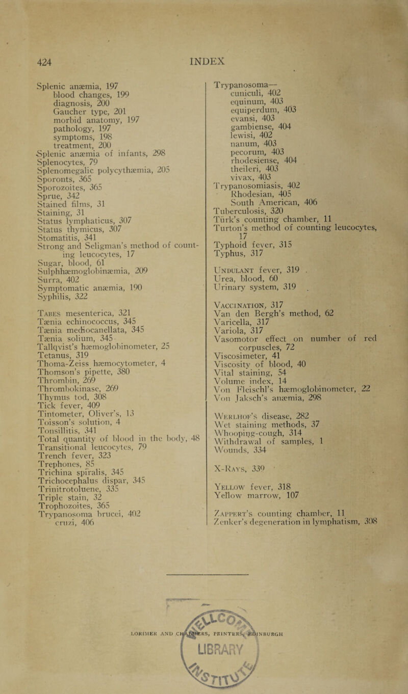 Splenic anaemia, 197 blood changes, 199 diagnosis, 200 Gaucher type, 201 morbid anatomy, 197 pathology, 197 symptoms, 198 treatment, 200 Splenic anaemia of infants, 298 Splenocytes, 79 Splenomegalic polycythaemia, 205 Sporonts, 365 Sporozoites, 365 Sprue, 342 Stained films, 31 Staining, 31 Status lymphaticus, 307 Status thymicus, 307 Stomatitis, 341 Strong and Seligman’s method of count¬ ing leucocytes, 17 Sugar, blood, 61 Sulphhaemoglobinaemia, 209 Surra, 402 Symptomatic anaemia, 190 Syphilis, 322 Tabes mesenterica, 321 Taenia echinococcus, 345 Taenia mediocanellata, 345 Taenia solium, 345 Tallqvist’s haemoglobinometer, 25 Tetanus, 319 Thoma-Zeiss haemocytometer, 4 Thomson’s pipette, 380 Thrombin, 269 Thrombokinase, 269 Thymus tod, 308 Tick fever, 409 Tintometer, Oliver’s, 13 Toisson’s solution, 4 Tonsillitis, 341 Total quantity of blood in the body, 48 Transitional leucocytes, 79 Trench fever, 323 Trephones, 85 Trichina spiralis, 345 Trichocephalus dispar, 345 Trinitrotoluene, 335 Triple stain, 32 Trophozoites, 365 Trypanosoma brucei, 402 cruzi, 406 T rypanosoma— cuniculi, 402 equinum, 403 equiperdum, 403 evansi, 403 gambiense, 404 lewisi, 402 nanum, 403 pecorum, 403 rhodesiense, 404 theileri, 403 vivax, 403 Trypanosomiasis, 402 Rhodesian, 405 South American, 406 Tuberculosis, 320 Turk’s counting chamber, 11 Turton’s method of counting leucocytes, 17 Typhoid fever, 315 Typhus, 317 Undulant fever, 319 . Urea, blood, 60 Urinary system, 319 Vaccination, 317 Van den Bergh’s method, 62 Varicella, 317 Variola, 317 Vasomotor effect on number of red corpuscles, 72 Viscosimeter, 41 Viscosity of blood, 40 Vital staining, 54 Volume index, 14 Von FIeisc.hrs haemoglobinometer, 22 Von Jaksch’s anaemia, 298 Wkrlhof’s disease, 282 Wet staining methods, 37 Wh(>oping-cough, 314 Withdrawal of samples, 1 Wounds, 334 X-Rays, 339 Yellow fever, 318 Yellow marrow, 107 Zaltkrt’s counting chamber, 11 Zenker’s degeneration in lymphatism, 308 j LOK1MEK AND C