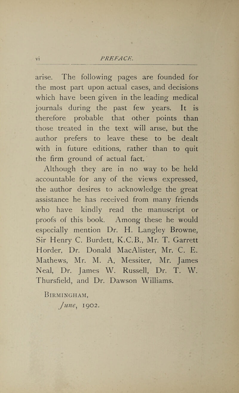 PRE FA Ch. arise. The following pages are founded for the most part upon actual cases, and decisions which have been given in the leading medical o o journals during the past few years. It is therefore probable that other points than those treated in the text will arise, but the author prefers to leave these to be dealt with in future editions, rather than to quit the firm ground of actual fact. Although they are in no way to be held accountable for any of the views expressed, the author desires to acknowledge the great assistance he has received from many friends who have kindly read the manuscript or proofs of this book. Among these he would especially mention Dr. H. Langley Browne, Sir Henry C. Burdett, K.C.B., Mr. T. Garrett Horder, Dr. Donald MacAlister, Mr. C. E. Mathews, Mr. M. A. Messiter, Mr. James Neal, Dr. James W. Russell, Dr. T. W. Thursfield, and Dr. Dawson Williams. Birmingham, June, 1902.