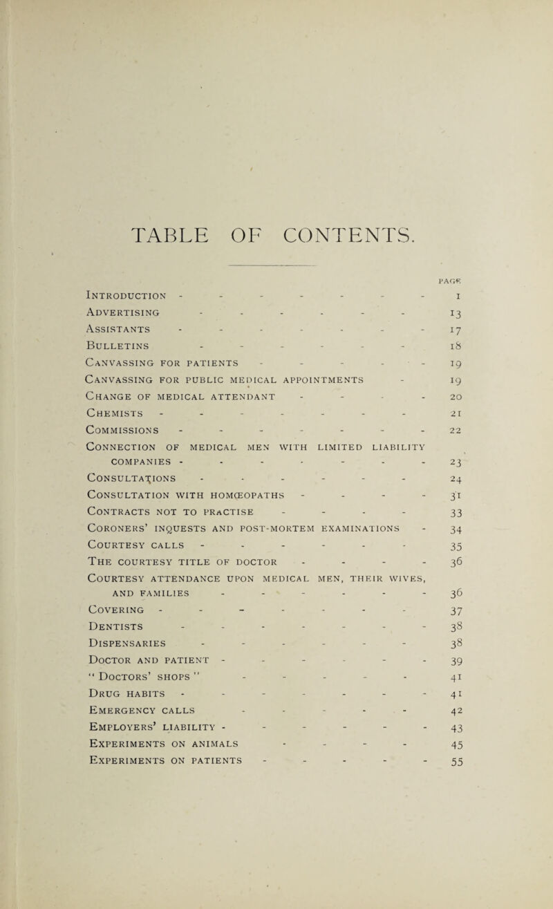 TABLE OF CONTENTS. pao;p. Introduction ------- i Advertising 13 Assistants - - - - - - 17 Bulletins ------ 18 Canvassing for patients - - - - - 19 Canvassing for public medical appointments - 19 Change of medical attendant - - - - 20 Chemists ------- 21 Commissions - -- -- --22 Connection of medical men with limited liability companies ------- 23 Consultations ------ 24 Consultation with homoeopaths - - - -31 Contracts not to practise - 33 Coroners’ inquests and post-mortem examinations - 34 Courtesy calls ------ 35 The courtesy title of doctor - - - 36 Courtesy attendance upon medical men, their wives, AND FAMILIES ------ 36 Covering ------- 37 Dentists ------- 38 Dispensaries ------ 38 Doctor and patient ------ 39 “ Doctors’ shops ” - 41 Drug habits - - - - - - - 41 Emergency calls - 42 Employers’ liability ------ 43 Experiments on animals - - - - 45 Experiments on patients - - - - - 55