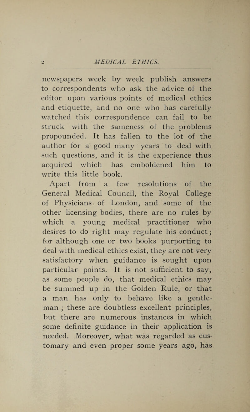 newspapers week by week publish answers to correspondents who ask the advice of the editor upon various points of medical ethics and etiquette, and no one who has carefully watched this correspondence can fail to be struck with the sameness of the problems propounded. It has fallen to the lot of the author for a good many years to deal with such questions, and it is the experience thus acquired which has emboldened him to write this little book. Apart from a few resolutions of the General Medical Council, the Royal College of Physicians of London, and some of the other licensing bodies, there are no rules by which a young medical practitioner who desires to do right may regulate his conduct; for although one or two books purporting to deal with medical ethics exist, they are not very satisfactory when guidance is sought upon particular points. It is not sufficient to say, as some people do, that medical ethics may be summed up in the Golden Rule, or that a man has only to behave like a gentle¬ man ; these are doubtless excellent principles, but there are numerous instances in which some definite guidance in their application is needed. Moreover, what was regarded as cus¬ tomary and even proper some years ago, has