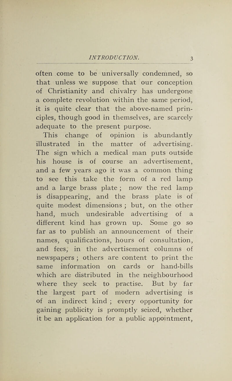 often come to be universally condemned, so that unless we suppose that our conception of Christianity and chivalry has undergone a complete revolution within the same period, it is quite clear that the above-named prin¬ ciples, though good in themselves, are scarcely adequate to the present purpose. This change of opinion is abundantly illustrated in the matter of advertising. The sign which a medical man puts outside his house is of course an advertisement, and a few years ago it was a common thing to see this take the form of a red lamp and a large brass plate ; now the red lamp is disappearing, and the brass plate is of quite modest dimensions ; but, on the other hand, much undesirable advertising of a different kind has grown up. Some go so far as to publish an announcement of their names, qualifications, hours of consultation, and fees, in the advertisement columns of newspapers ; others are content to print the same information on cards or hand-bills which are distributed in the neighbourhood where they seek to practise. But by far the largest part of modern advertising is of an indirect kind ; every opportunity for gaining publicity is promptly seized, whether it be an application for a public appointment,