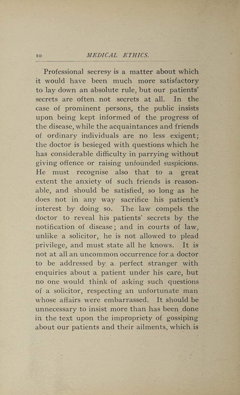 Professional secresy is a matter about which it would have been much more satisfactory to lay down an absolute rule, hut our patients’ secrets are often not secrets at all. In the case of prominent persons, the public insists upon being kept informed of the progress of the disease, while the acquaintances and friends of ordinary individuals are no less exigent; the doctor is besieged with questions which he has considerable difficulty in parrying without giving offence or raising unfounded suspicions. He must recognise also that to a great extent the anxiety of such friends is reason¬ able, and should be satisfied, so long as he does not in any way sacrifice his patient’s interest by doing so. The law compels the doctor to reveal his patients’ secrets by the notification of disease; and in courts of law, unlike a solicitor, he is not allowed to plead privilege, and must state all he knows. It is not at all an uncommon occurrence for a doctor to be addressed by a perfect stranger with enquiries about a patient under his care, but no one would think of asking such questions of a solicitor, respecting an unfortunate man whose affairs were embarrassed. It should be unnecessary to insist more than has been done in the text upon the impropriety of gossiping about our patients and their ailments, which is