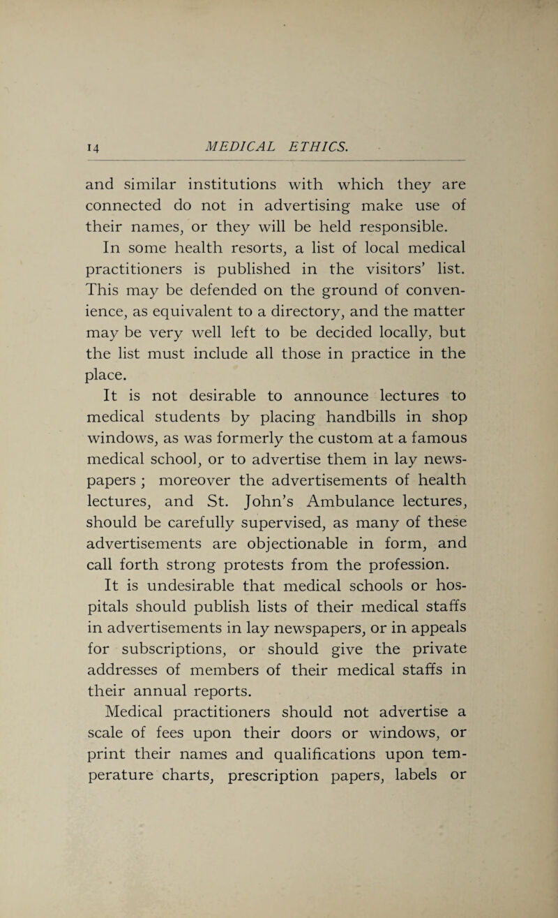 and similar institutions with which they are connected do not in advertising make use of their names, or they will be held responsible. In some health resorts, a list of local medical practitioners is published in the visitors’ list. This may be defended on the ground of conven¬ ience, as equivalent to a directory, and the matter may be very well left to be decided locally, but the list must include all those in practice in the place. It is not desirable to announce lectures to medical students by placing handbills in shop windows, as was formerly the custom at a famous medical school, or to advertise them in lay news¬ papers ; moreover the advertisements of health lectures, and St. John’s Ambulance lectures, should be carefully supervised, as many of these advertisements are objectionable in form, and call forth strong protests from the profession. It is undesirable that medical schools or hos¬ pitals should publish lists of their medical staffs in advertisements in lay newspapers, or in appeals for subscriptions, or should give the private addresses of members of their medical staffs in their annual reports. Medical practitioners should not advertise a scale of fees upon their doors or windows, or print their names and qualifications upon tem¬ perature charts, prescription papers, labels or