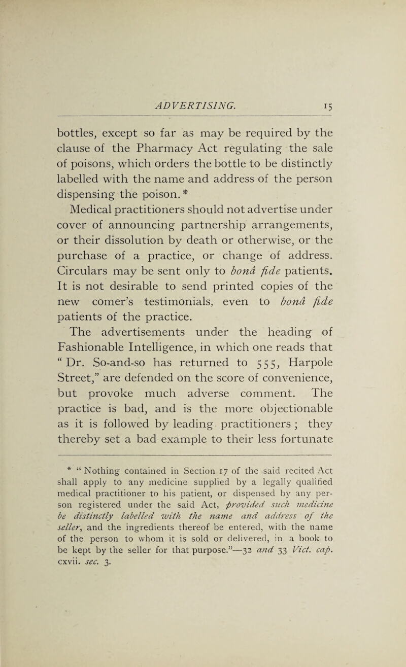 bottles, except so far as may be required by the clause of the Pharmacy Act regulating the sale of poisons, which orders the bottle to be distinctly labelled with the name and address of the person dispensing the poison A Medical practitioners should not advertise under cover of announcing partnership arrangements, or their dissolution by death or otherwise, or the purchase of a practice, or change of address. Circulars may be sent only to bond fide patients. It is not desirable to send printed copies of the new comer’s testimonials, even to bond fide patients of the practice. The advertisements under the heading of Fashionable Intelligence, in which one reads that “ Dr. So-and-so has returned to 555, Harpole Street,” are defended on the score of convenience, but provoke much adverse comment. The practice is bad, and is the more objectionable as it is followed by leading practitioners ; they thereby set a bad example to their less fortunate * “Nothing contained in Section 17 of the said recited Act shall apply to any medicine supplied by a legally qualified medical practitioner to his patient, or dispensed by any per¬ son registered under the said Act, provided such medicine be distinctly labelled with the name a?id address of the seller, and the ingredients thereof be entered, with the name of the person to whom it is sold or delivered, in a book to be kept by the seller for that purpose.”—32 and 33 Viet. cap. cxvii. sec. 3.