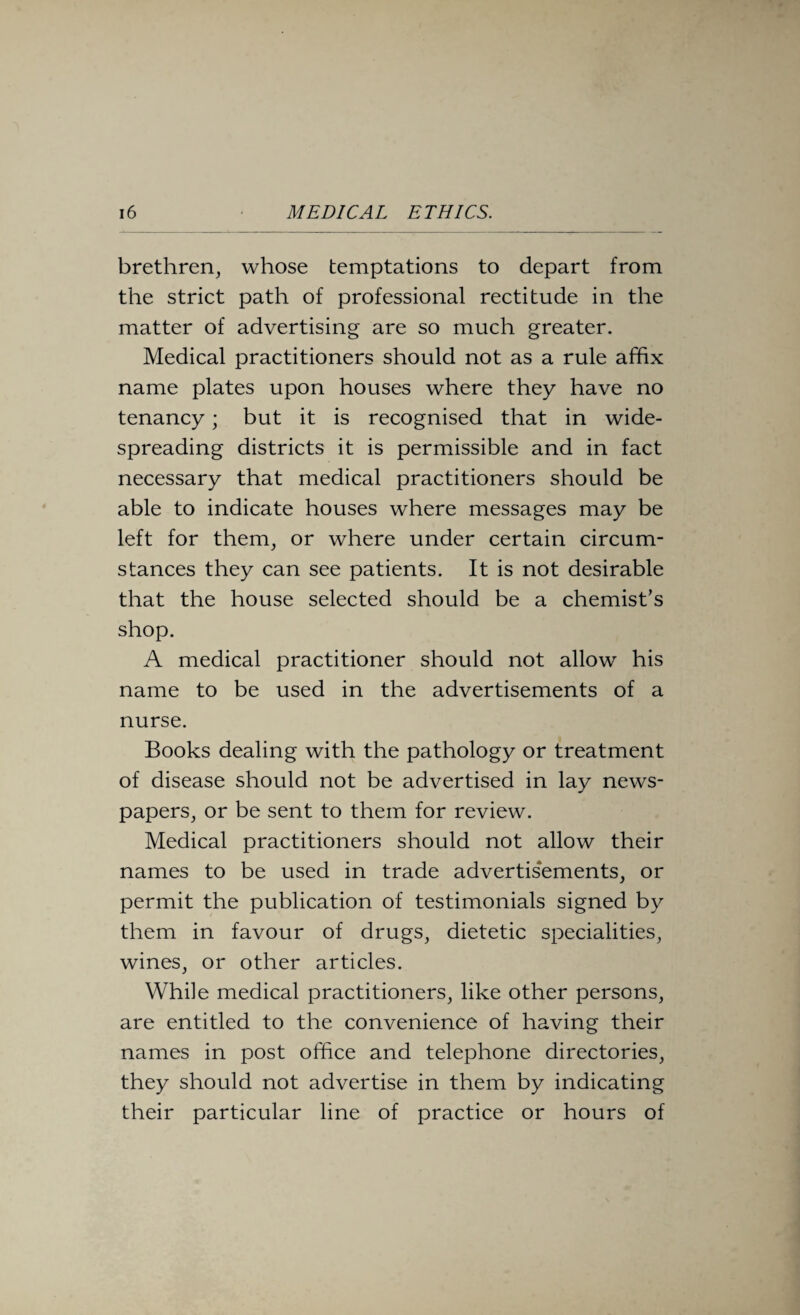 brethren, whose temptations to depart from the strict path of professional rectitude in the matter of advertising are so much greater. Medical practitioners should not as a rule affix name plates upon houses where they have no tenancy; but it is recognised that in wide- spreading districts it is permissible and in fact necessary that medical practitioners should be able to indicate houses where messages may be left for them, or where under certain circum¬ stances they can see patients. It is not desirable that the house selected should be a chemist’s shop. A medical practitioner should not allow his name to be used in the advertisements of a nurse. Books dealing with the pathology or treatment of disease should not be advertised in lay news¬ papers, or be sent to them for review. Medical practitioners should not allow their names to be used in trade advertis'ements, or permit the publication of testimonials signed by them in favour of drugs, dietetic specialities, wines, or other articles. While medical practitioners, like other persons, are entitled to the convenience of having their names in post office and telephone directories, they should not advertise in them by indicating their particular line of practice or hours of