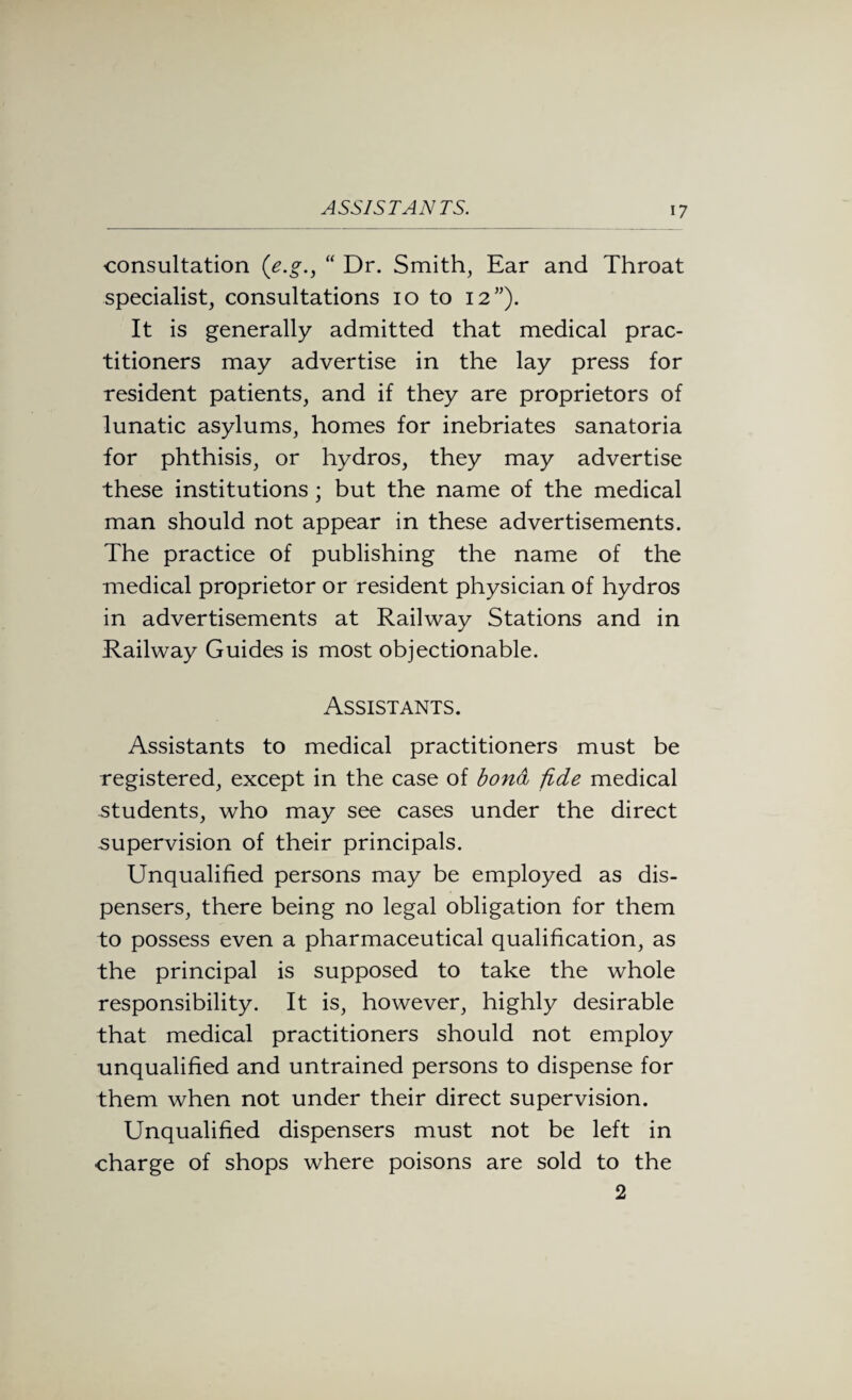 ASSISTANTS. consultation (e.g., “ Dr. Smith, Ear and Throat specialist, consultations io to 12”). It is generally admitted that medical prac¬ titioners may advertise in the lay press for resident patients, and if they are proprietors of lunatic asylums, homes for inebriates sanatoria for phthisis, or hydros, they may advertise these institutions; but the name of the medical man should not appear in these advertisements. The practice of publishing the name of the medical proprietor or resident physician of hydros in advertisements at Railway Stations and in Railway Guides is most objectionable. Assistants. Assistants to medical practitioners must be registered, except in the case of bond fide medical students, who may see cases under the direct .supervision of their principals. Unqualified persons may be employed as dis¬ pensers, there being no legal obligation for them to possess even a pharmaceutical qualification, as the principal is supposed to take the whole responsibility. It is, however, highly desirable that medical practitioners should not employ unqualified and untrained persons to dispense for them when not under their direct supervision. Unqualified dispensers must not be left in charge of shops where poisons are sold to the 2