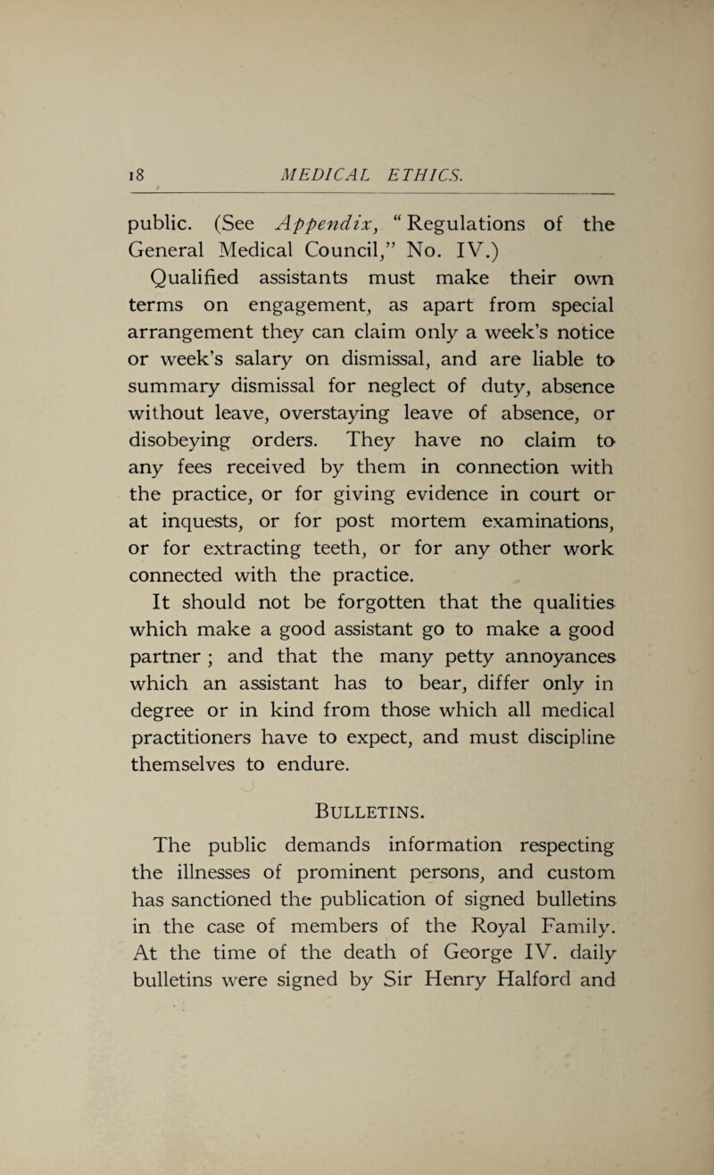 / public. (See Appendix, “Regulations of the General Medical Council/’ No. IV.) Qualified assistants must make their own terms on engagement, as apart from special arrangement they can claim only a week’s notice or week’s salary on dismissal, and are liable to summary dismissal for neglect of duty, absence without leave, overstaying leave of absence, or disobeying orders. They have no claim to any fees received by them in connection with the practice, or for giving evidence in court or at inquests, or for post mortem examinations, or for extracting teeth, or for any other work connected with the practice. It should not be forgotten that the qualities which make a good assistant go to make a good partner ; and that the many petty annoyances which an assistant has to bear, differ only in degree or in kind from those which all medical practitioners have to expect, and must discipline themselves to endure. Bulletins. The public demands information respecting the illnesses of prominent persons, and custom has sanctioned the publication of signed bulletins in the case of members of the Royal Family. At the time of the death of George IV. daily bulletins were signed by Sir Henry Halford and
