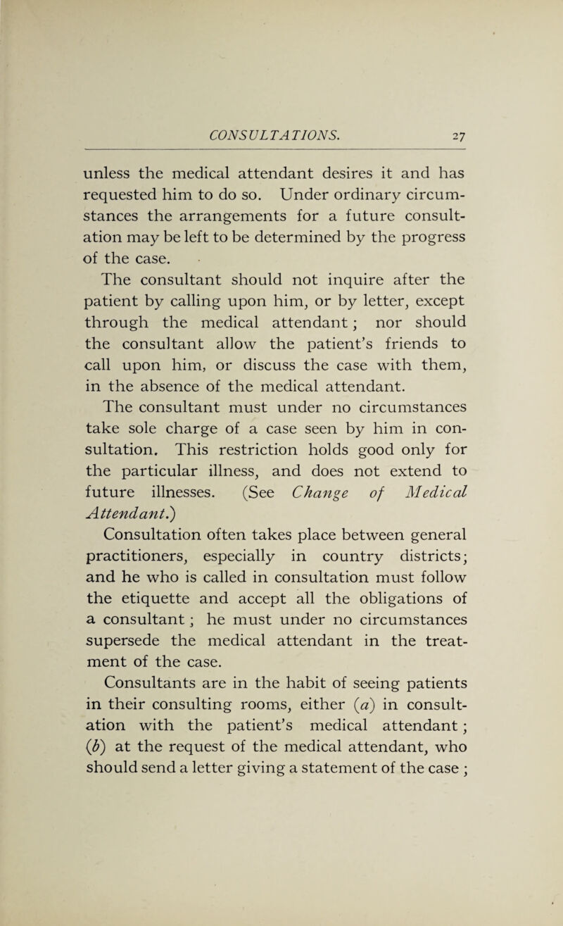 unless the medical attendant desires it and has requested him to do so. Under ordinary circum¬ stances the arrangements for a future consult¬ ation may be left to be determined by the progress of the case. The consultant should not inquire after the patient by calling upon him, or by letter, except through the medical attendant; nor should the consultant allow the patient’s friends to call upon him, or discuss the case with them, in the absence of the medical attendant. The consultant must under no circumstances take sole charge of a case seen by him in con¬ sultation. This restriction holds good only for the particular illness, and does not extend to future illnesses. (See Change of Medical Attendant.) Consultation often takes place between general practitioners, especially in country districts; and he who is called in consultation must follow the etiquette and accept all the obligations of a consultant; he must under no circumstances supersede the medical attendant in the treat¬ ment of the case. Consultants are in the habit of seeing patients in their consulting rooms, either {a) in consult¬ ation with the patient’s medical attendant; (Jf) at the request of the medical attendant, who should send a letter giving a statement of the case ;