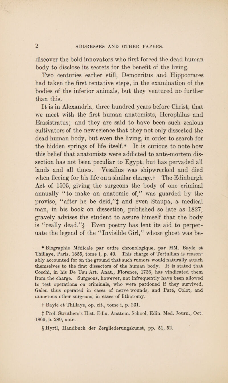 discover the bold innovators who first forced the dead human body to disclose its secrets for the benefit of the living. Two centuries earlier still, Democritus and Hippocrates had taken the first tentative steps, in the examination of the bodies of the inferior animals, but they ventured no further than this. It is in Alexandria, three hundred years before Christ, that we meet with the first human anatomists, Herophilus and Erasistratus; and they are said to have been such zealous cultivators of the new science that they not only dissected the dead human body, but even the living, in order to search for the hidden springs of life itself.* * * § It is curious to note how this belief that anatomists were addicted to ante-mortem dis¬ section has not been peculiar to Egypt, but has pervaded all lands and all times. Vesalius was shipwrecked and died when fleeing for his life on a similar charge.f The Edinburgh Act of 1505, giving the surgeons the body of one criminal annually “to make an anatomie of,” was guarded by the proviso, “after he be deid,”J and even Staupa, a medical man, in his book on dissection, published so late as 1827, gravely advises the student to assure himself that the body is “really dead.”§ Even poetry has lent its aid to perpet¬ uate the legend of the “Invisible Girl,” whose ghost was be- * Biographie M6dicale par ordre chronologique, par MM. Bayle et Thillaye, Paris, 1855, tome i, p. 40. This charge of Tertullian is reason¬ ably accounted for on the ground that such rumors would naturally attach themselves to the first dissectors of the human body. It is stated that Cocchi, in his De Usu Art. Anat., Florence, 1736, has vindicated them from the charge. Surgeons, however, not infrequently have been allowed to test operations on criminals, who were pardoned if they survived. Galen thus operated in cases of nerve wounds, and Pare, Colot, and numerous other surgeons, in cases of lithotomy. t Bayle et Thillaye, op. cit., tome i, p. 231. J Prof. Struthers’s Hist. Edin. Anatom. School, Edin. Med. Journ., Oct. 1866, p. 289, note. § Hyrtl, Handbuch der Zergliederungskunst, pp. 51, 52.
