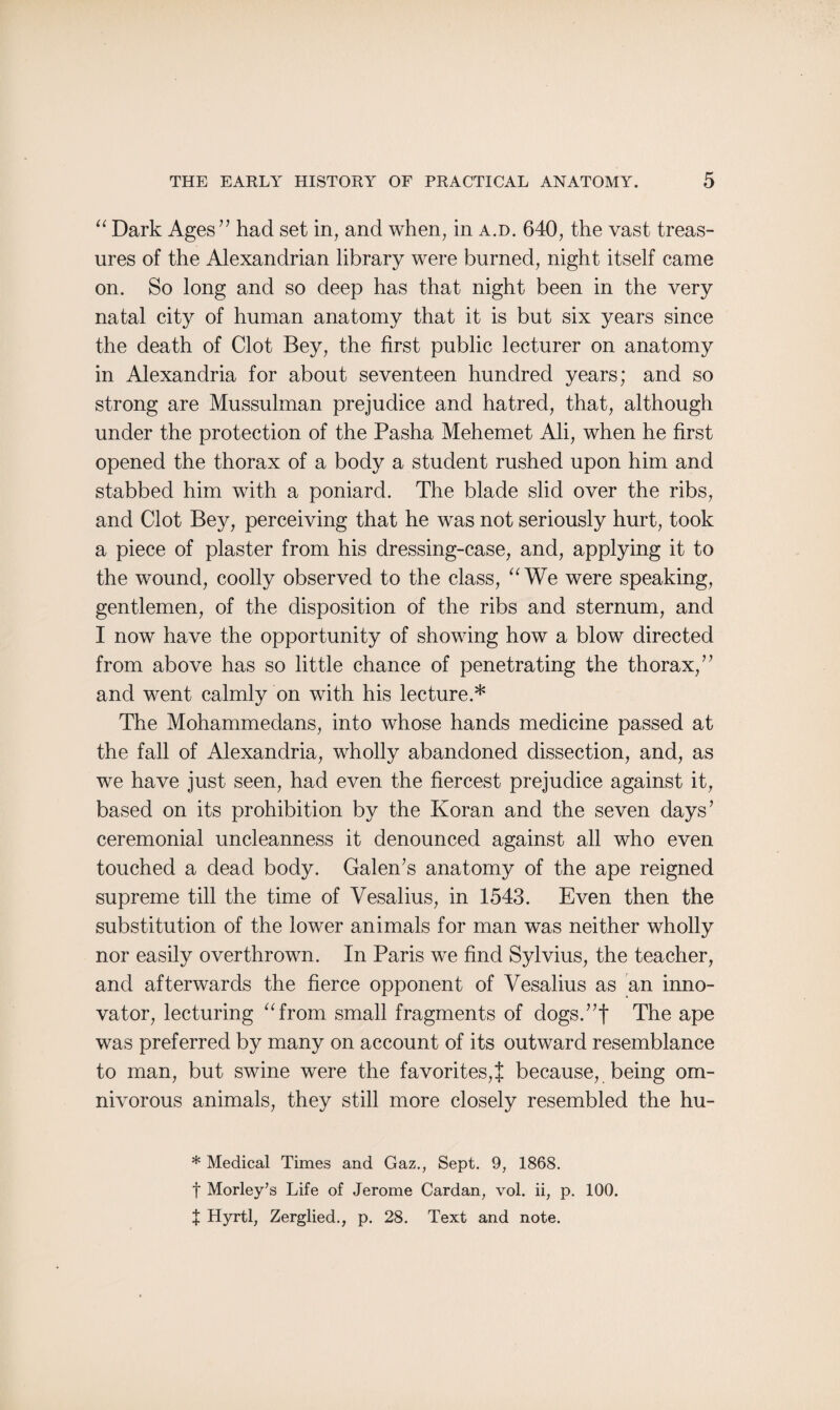 “ Dark Ages” had set in, and when, in a.d. 640, the vast treas¬ ures of the Alexandrian library were burned, night itself came on. So long and so deep has that night been in the very natal city of human anatomy that it is but six years since the death of Clot Bey, the first public lecturer on anatomy in Alexandria for about seventeen hundred years; and so strong are Mussulman prejudice and hatred, that, although under the protection of the Pasha Mehemet Ali, when he first opened the thorax of a body a student rushed upon him and stabbed him with a poniard. The blade slid over the ribs, and Clot Bey, perceiving that he was not seriously hurt, took a piece of plaster from his dressing-case, and, applying it to the wound, coolly observed to the class, “ We were speaking, gentlemen, of the disposition of the ribs and sternum, and I now have the opportunity of showing how a blow directed from above has so little chance of penetrating the thorax/ ’ and went calmly on with his lecture.* The Mohammedans, into whose hands medicine passed at the fall of Alexandria, wholly abandoned dissection, and, as we have just seen, had even the fiercest prejudice against it, based on its prohibition by the Koran and the seven days’ ceremonial uncleanness it denounced against all who even touched a dead body. Galen’s anatomy of the ape reigned supreme till the time of Vesalius, in 1543. Even then the substitution of the lower animals for man was neither wholly nor easily overthrown. In Paris we find Sylvius, the teacher, and afterwards the fierce opponent of Vesalius as an inno¬ vator, lecturing “from small fragments of dogs.”f The ape was preferred by many on account of its outward resemblance to man, but swine were the favorites,% because, being om¬ nivorous animals, they still more closely resembled the hu- * Medical Times and Gaz., Sept. 9, 1868. f Morley’s Life of Jerome Cardan, vol. ii, p. 100. t Hyrtl, Zerglied., p. 28. Text and note.