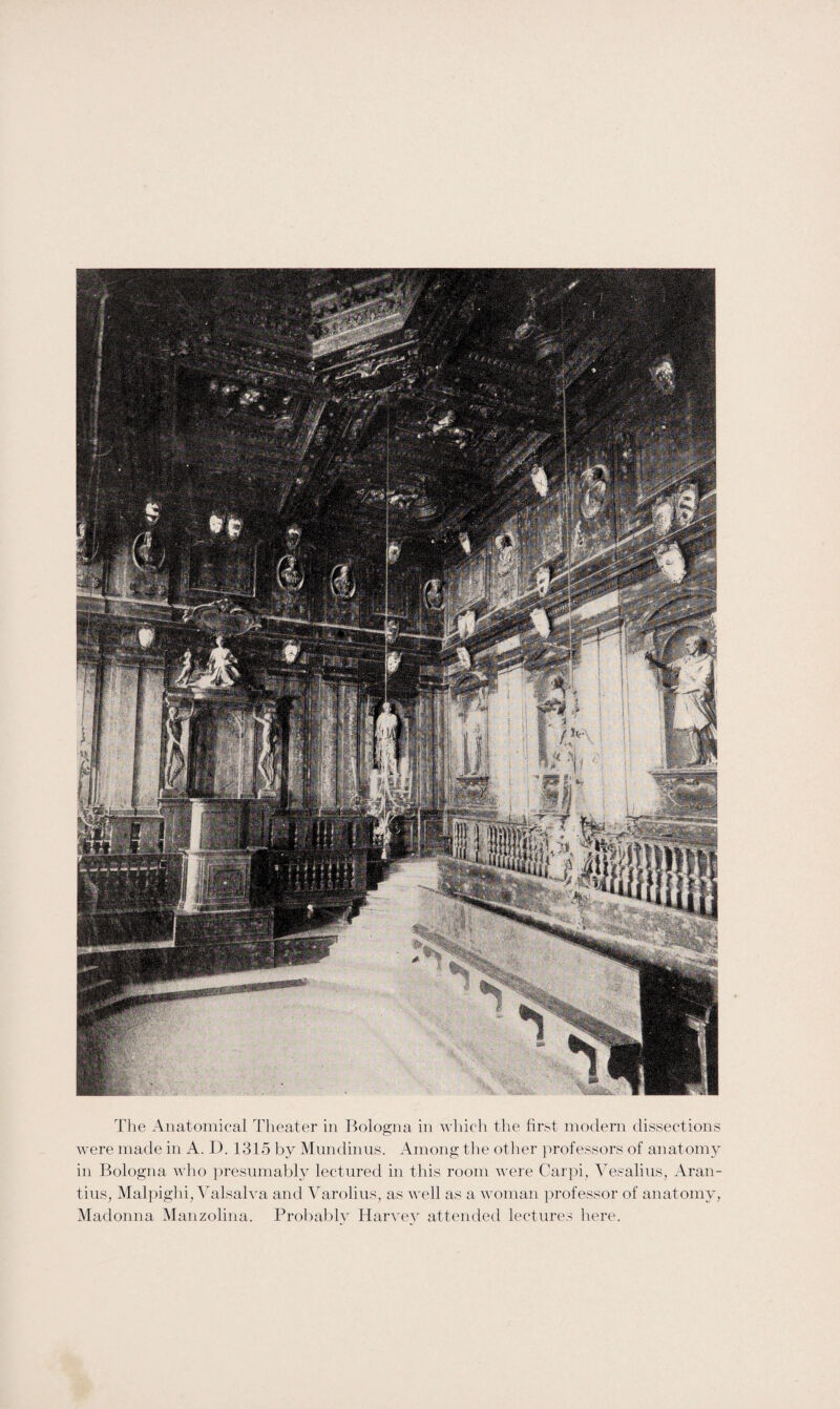 were made in A. D. 1315 by Mundinus. Among the other professors of anatomy in Bologna who presumably lectured in this room were Carpi, Vesalius, Aran- tius, Malpighi, Valsalva and Varolius, as well as a woman professor of anatomy, Madonna Manzolina. Probably Harvey attended lectures here.