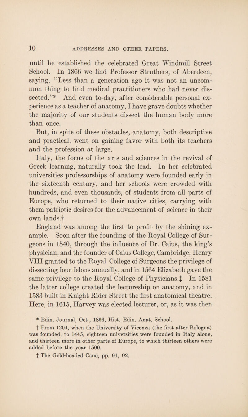 until he established the celebrated Great Windmill Street School. In 1866 we find Professor Struthers, of Aberdeen, saying, “Less than a generation ago it was not an uncom¬ mon thing to find medical practitioners who had never dis¬ sected. ”* And even to-day, after considerable personal ex¬ perience as a teacher of anatomy, I have grave doubts whether the majority of our students dissect the human body more than once. But, in spite of these obstacles, anatomy, both descriptive and practical, went on gaining favor with both its teachers and the profession at large. Italy, the focus of the arts and sciences in the revival of Greek learning, naturally took the lead. In her celebrated universities professorships of anatomy were founded early in the sixteenth century, and her schools were crowded with hundreds, and even thousands, of students from all parts of Europe, who returned to their native cities, carrying with them patriotic desires for the advancement of science in their own lands.! England was among the first to profit by the shining ex¬ ample. Soon after the founding of the Royal College of Sur¬ geons in 1540, through the influence of Dr. Caius, the king’s physician, and the founder of Caius College, Cambridge, Henry VIII granted to the Royal College of Surgeons the privilege of dissecting four felons annually, and in 1564 Elizabeth gave the same privilege to the Royal College of Physicians.! In 1581 the latter college created the lectureship on anatomy, and in 1583 built in Knight Rider Street the first anatomical theatre. Here, in 1615, Harvey was elected lecturer, or, as it was then * Edin. Journal, Oct., 1866, Hist. Edin. Anat. School. t From 1204, when the University of Vicenza (the first after Bologna) was founded, to 1445, eighteen universities were founded in Italy alone, and thirteen more in other parts of Europe, to which thirteen others were added before the year 1500. t The Gold-headed Cane, pp. 91, 92.