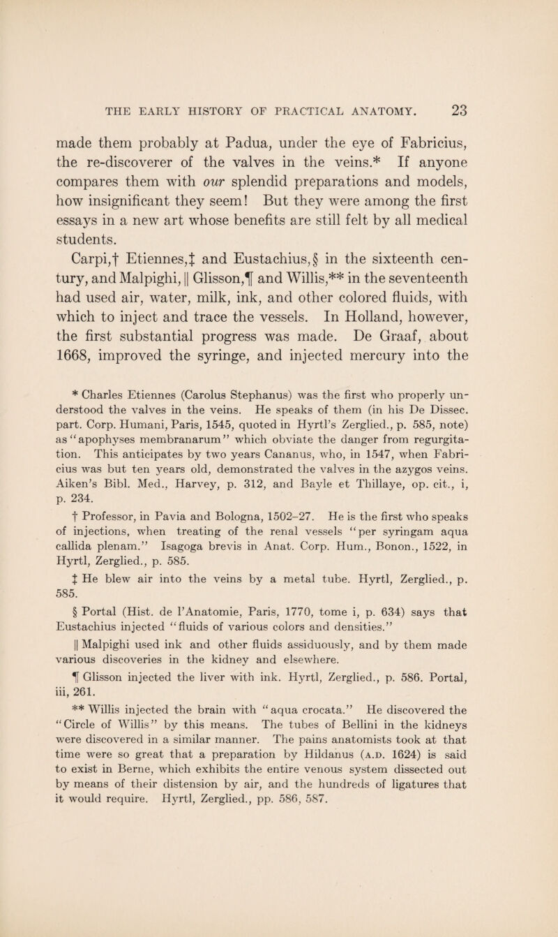 made them probably at Padua, under the eye of Fabricius, the re-diseoverer of the valves in the veins.* If anyone compares them with our splendid preparations and models, how insignificant they seem! But they were among the first essays in a new art whose benefits are still felt by all medical students. Carpi,f Etiennes,! and Eustachius,§ in the sixteenth cen¬ tury, and Malpighi, || Glisson,lj and Willis,** in the seventeenth had used air, water, milk, ink, and other colored fluids, with which to inject and trace the vessels. In Holland, however, the first substantial progress was made. De Graaf, about 1668, improved the syringe, and injected mercury into the * Charles Etiennes (Carolus Stephanus) was the first who properly un¬ derstood the valves in the veins. He speaks of them (in his De Dissec. part. Corp. Humani, Paris, 1545, quoted in Hyrtl’s Zerglied., p. 585, note) as “ apophyses membranarum ” which obviate the danger from regurgita¬ tion. This anticipates by two years Cananus, who, in 1547, when Fabri¬ cius was but ten years old, demonstrated the valves in the azygos veins. Aiken’s Bibl. Med., Harvey, p. 312, and Bayle et Thillaye, op. cit., i, p. 234. t Professor, in Pavia and Bologna, 1502-27. He is the first who speaks of injections, when treating of the renal vessels “per syringam aqua callida plenam.” Isagoga brevis in Anat. Corp. Hum., Bonon., 1522, in Hyrtl, Zerglied., p. 585. J He blew air into the veins by a metal tube. Hyrtl, Zerglied., p. 585. § Portal (Hist, de l’Anatomie, Paris, 1770, tome i, p. 634) says that Eustachius injected “fluids of various colors and densities.” || Malpighi used ink and other fluids assiduously, and by them made various discoveries in the kidney and elsewhere. IT Glisson injected the liver with ink. Hyrtl, Zerglied., p. 586. Portal, iii, 261. ** Willis injected the brain with “aqua crocata.” He discovered the “Circle of Willis” by this means. The tubes of Bellini in the kidneys were discovered in a similar manner. The pains anatomists took at that time were so great that a preparation by Hildanus (a.d. 1624) is said to exist in Berne, which exhibits the entire venous system dissected out by means of their distension by air, and the hundreds of ligatures that it would require. Hyrtl, Zerglied., pp. 586, 587.