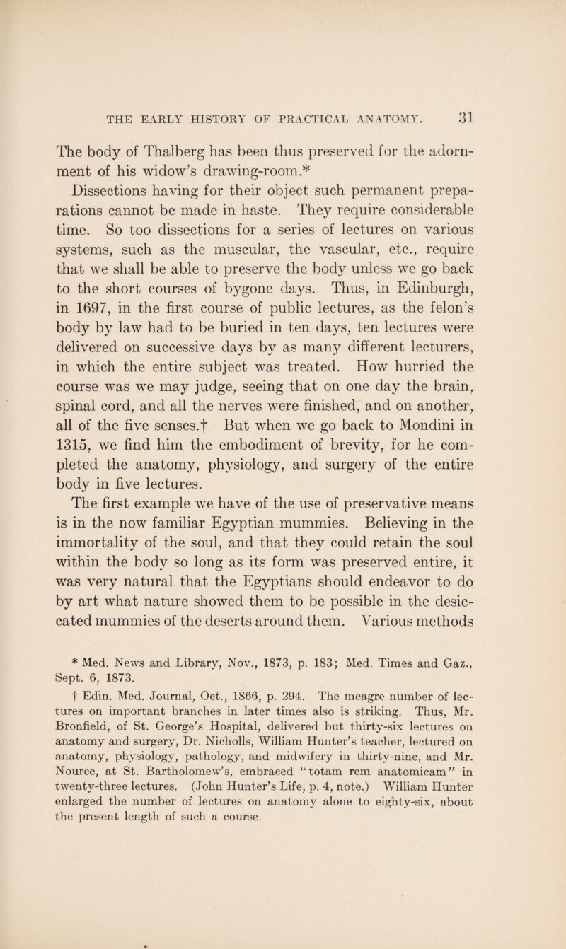 The body of Thalberg has been thus preserved for the adorn¬ ment of his widow’s drawing-room.* Dissections having for their object such permanent prepa¬ rations cannot be made in haste. They require considerable time. So too dissections for a series of lectures on various systems, such as the muscular, the vascular, etc., require that we shall be able to preserve the body unless we go back to the short courses of bygone days. Thus, in Edinburgh, in 1697, in the first course of public lectures, as the felon’s body by law had to be buried in ten days, ten lectures were delivered on successive days by as many different lecturers, in which the entire subject was treated. How hurried the course was we may judge, seeing that on one day the brain, spinal cord, and all the nerves were finished, and on another, all of the five senses.! But when we go back to Mondini in 1315, we find him the embodiment of brevity, for he com¬ pleted the anatomy, physiology, and surgery of the entire body in five lectures. The first example we have of the use of preservative means is in the now familiar Egyptian mummies. Believing in the immortality of the soul, and that they could retain the soul within the body so long as its form was preserved entire, it was very natural that the Egyptians should endeavor to do by art what nature showed them to be possible in the desic¬ cated mummies of the deserts around them. Various methods * Med. News and Library, Nov., 1873, p. 183; Med. Times and Gaz., Sept. 6, 1873. t Edin. Med. Journal, Oct., 1866, p. 294. The meagre number of lec¬ tures on important branches in later times also is striking. Thus, Mr. Bronfield, of St. George’s Hospital, delivered but thirty-six lectures on anatomy and surgery, Dr. Nicholls, William Hunter’s teacher, lectured on anatomy, physiology, pathology, and midwifery in thirty-nine, and Mr. Nource, at St. Bartholomew’s, embraced “ totam rem anatomicam” in twenty-three lectures. (John Hunter’s Life, p. 4, note.) William Hunter enlarged the number of lectures on anatomy alone to eighty-six, about the present length of such a course.
