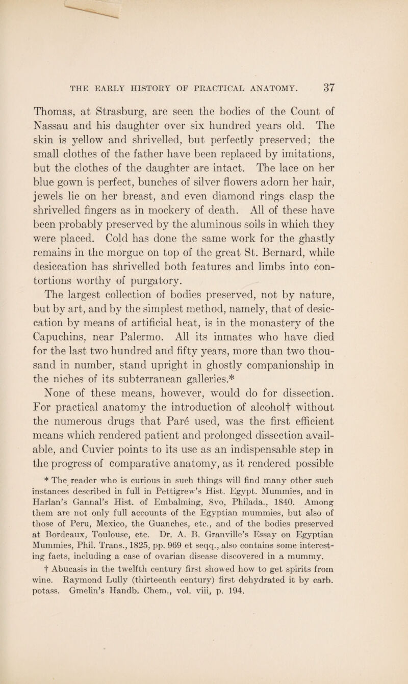 Thomas, at Strasburg, are seen the bodies of the Count of Nassau and his daughter over six hundred years old. The skin is yellow and shrivelled, but perfectly preserved; the small clothes of the father have been replaced by imitations, but the clothes of the daughter are intact. The lace on her blue gown is perfect, bunches of silver flowers adorn her hair, jewels lie on her breast, and even diamond rings clasp the shrivelled fingers as in mockery of death. All of these have been probably preserved by the aluminous soils in which they were placed. Cold has done the same work for the ghastly remains in the morgue on top of the great St. Bernard, while desiccation has shrivelled both features and limbs into con¬ tortions worthy of purgatory. The largest collection of bodies preserved, not by nature, but by art, and by the simplest method, namely, that of desic¬ cation by means of artificial heat, is in the monastery of the Capuchins, near Palermo. All its inmates who have died for the last two hundred and fifty years, more than two thou¬ sand in number, stand upright in ghostly companionship in the niches of its subterranean galleries.* None of these means, however, would do for dissection. For practical anatomy the introduction of alcoholt without the numerous drugs that Pare used, was the first efficient means which rendered patient and prolonged dissection avail¬ able, and Cuvier points to its use as an indispensable step in the progress of comparative anatomy, as it rendered possible * The reader who is curious in such things will find many other such instances described in full in Pettigrew’s Hist. Egypt. Mummies, and in Harlan’s Gannal’s Hist, of Embalming, 8vo, Philada., 1840. Among them are not only full accounts of the Egyptian mummies, but also of those of Peru, Mexico, the Guanches, etc., and of the bodies preserved at Bordeaux, Toulouse, etc. Dr. A. B. Granville’s Essay on Egyptian Mummies, Phil. Trans., 1825, pp. 969 et seqq., also contains some interest¬ ing facts, including a case of ovarian disease discovered in a mummy. t Abucasis in the twelfth century first showed how to get spirits from wine. Raymond Lully (thirteenth century) first dehydrated it by carb. potass. Gmelin’s Handb. Chem., vol. viii, p. 194.