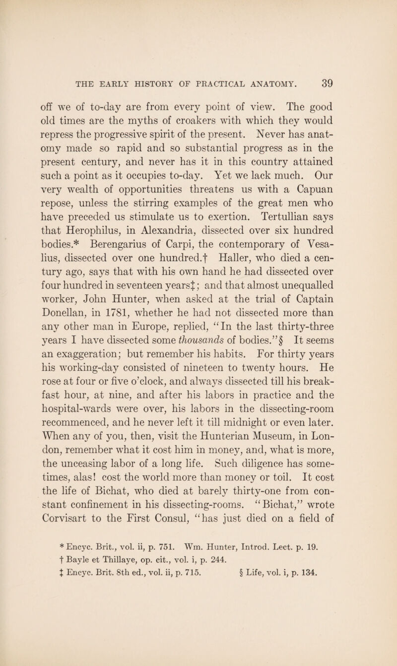 off we of to-day are from every point of view. The good old times are the myths of croakers with which they would repress the progressive spirit of the present. Never has anat¬ omy made so rapid and so substantial progress as in the present century, and never has it in this country attained such a point as it occupies to-day. Yet we lack much. Our very wealth of opportunities threatens us with a Capuan repose, unless the stirring examples of the great men who have preceded us stimulate us to exertion. Tertullian says that Herophilus, in Alexandria, dissected over six hundred bodies.* Berengarius of Carpi, the contemporary of Vesa- lius, dissected over one hundred.! Haller, who died a cen¬ tury ago, says that with his own hand he had dissected over four hundred in seventeen yearsJ; and that almost unequalled worker, John Hunter, when asked at the trial of Captain Donellan, in 1781, whether he had not dissected more than any other man in Europe, replied, “In the last thirty-three years I have dissected some thousands of bodies.”§ It seems an exaggeration; but remember his habits. For thirty years his working-day consisted of nineteen to twenty hours. He rose at four or five o’clock, and always dissected till his break¬ fast hour, at nine, and after his labors in practice and the hospital-wards were over, his labors in the dissecting-room recommenced, and he never left it till midnight or even later. When any of you, then, visit the Hunterian Museum, in Lon¬ don, remember what it cost him in money, and, what is more, the unceasing labor of a long life. Such diligence has some¬ times, alas! cost the world more than money or toil. It cost the life of Bichat, who died at barely thirty-one from con¬ stant confinement in his dissecting-rooms. “Bichat,” wrote Corvisart to the First Consul, “has just died on a field of * Encyc. Brit., vol. ii, p. 751. Wm. Hunter, Introd. Lect. p. 19. t Bayle et Thillaye, op. cit., vol. i, p. 244. X Encyc. Brit. 8th ed., vol. ii, p. 715. § Life, vol. i, p. 134.