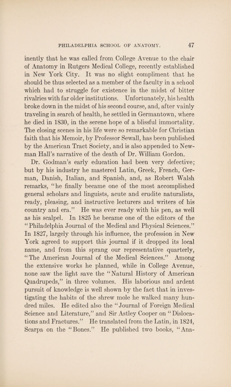inently that he was called from College Avenue to the chair of Anatomy in Rutgers Medical College, recently established in New York City. It was no slight compliment that he should be thus selected as a member of the faculty in a school which had to struggle for existence in the midst of bitter rivalries with far older institutions. Unfortunately, his health broke down in the midst of his second course, and, after vainly traveling in search of health, he settled in Germantown, where he died in 1830, in the serene hope of a blissful immortality. The closing scenes in his life were so remarkable for Christian faith that his Memoir, by Professor Sewall, has been published by the American Tract Society, and is also appended to New¬ man Hall’s narrative of the death of Dr. William Gordon. Dr. Godman’s early education had been very defective; but by his industry he mastered Latin, Greek, French, Ger¬ man, Danish, Italian, and Spanish, and, as Robert Walsh remarks, “he finally became one of the most accomplished general scholars and linguists, acute and erudite naturalists, ready, pleasing, and instructive lecturers and writers of his country and era.” He was ever ready with his pen, as well as his scalpel. In 1825 he became one of the editors of the “Philadelphia Journal of the Medical and Physical Sciences.” In 1827, largely through his influence, the profession in New York agreed to support this journal if it dropped its local name, and from this sprang our representative quarterly, “The American Journal of the Medical Sciences.” Among the extensive works he planned, while in College Avenue, none saw the light save the “Natural History of American Quadrupeds,” in three volumes. His laborious and ardent pursuit of knowledge is well shown by the fact that in inves¬ tigating the habits of the shrew mole he walked many hun¬ dred miles. He edited also the “Journal of Foreign Medical Science and Literature,” and Sir Astley Cooper on “Disloca¬ tions and Fractures.” He translated from the Latin, in 1824, Scarpa on the “Bones.” He published two books, “Ana-