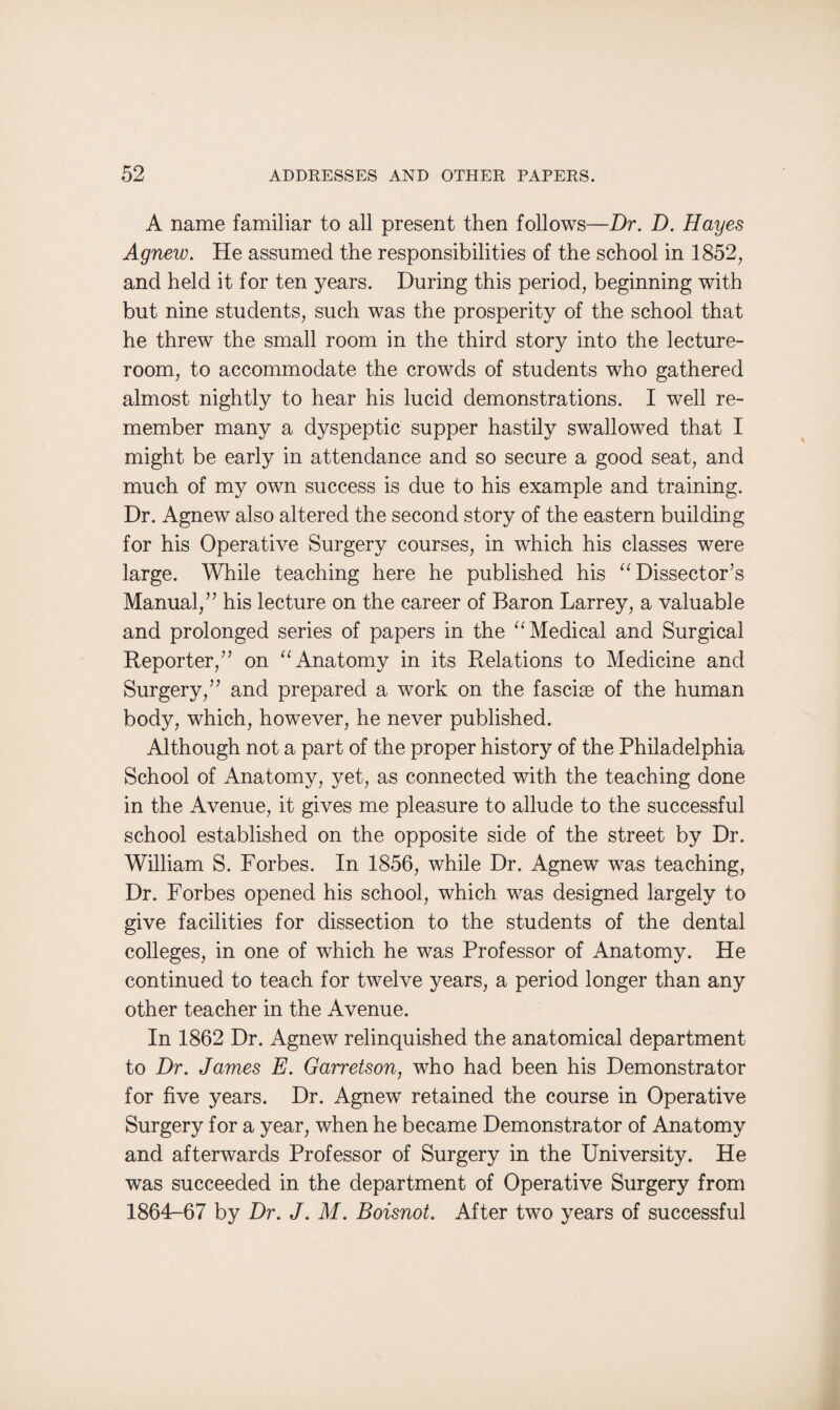 A name familiar to all present then follows—Dr. D. Hayes Agnew. He assumed the responsibilities of the school in 1852, and held it for ten years. During this period, beginning with but nine students, such was the prosperity of the school that he threw the small room in the third story into the lecture- room, to accommodate the crowds of students who gathered almost nightly to hear his lucid demonstrations. I well re¬ member many a dyspeptic supper hastily swallowed that I might be early in attendance and so secure a good seat, and much of my own success is due to his example and training. Dr. Agnew also altered the second story of the eastern building for his Operative Surgery courses, in which his classes were large. While teaching here he published his “ Dissector’s Manual,” his lecture on the career of Baron Larrey, a valuable and prolonged series of papers in the “ Medical and Surgical Reporter,” on “ Anatomy in its Relations to Medicine and Surgery,” and prepared a work on the fasciae of the human body, which, however, he never published. Although not a part of the proper history of the Philadelphia School of Anatomy, yet, as connected with the teaching done in the Avenue, it gives me pleasure to allude to the successful school established on the opposite side of the street by Dr. William S. Forbes. In 1856, while Dr. Agnew was teaching, Dr. Forbes opened his school, which was designed largely to give facilities for dissection to the students of the dental colleges, in one of which he was Professor of Anatomy. He continued to teach for twelve years, a period longer than any other teacher in the Avenue. In 1862 Dr. Agnew relinquished the anatomical department to Dr. James E. Garretson, who had been his Demonstrator for five years. Dr. Agnew retained the course in Operative Surgery for a year, when he became Demonstrator of Anatomy and afterwards Professor of Surgery in the University. He was succeeded in the department of Operative Surgery from 1864-67 by Dr. J. M. Boisnot. After two years of successful