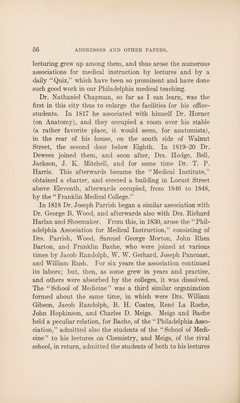 lecturing grew up among them, and thus arose the numerous associations for medical instruction by lectures and by a daily “Quiz,” which have been so prominent and have done such good work in our Philadelphia medical teaching. Dr. Nathaniel Chapman, so far as I can learn, was the first in this city thus to enlarge the facilities for his office- students. In 1817 he associated with himself Dr. Horner (on Anatomy), and they occupied a room over his stable (a rather favorite place, it would seem, for anatomists), in the rear of his house, on the south side of Walnut Street, the second door below Eighth. In 1819-20 Dr. Dewees joined them, and soon after, Drs. Hodge, Bell, Jackson, J. K. Mitchell, and for some time Dr. T. P. Harris. This afterwards became the “Medical Institute,” obtained a charter, and erected a building in Locust Street above Eleventh, afterwards occupied, from 1846 to 1848, by the “Franklin Medical College.” In 1818 Dr. Joseph Parrish began a similar association with Dr. George B. Wood, and afterwards also with Drs. Richard Harlan and Shoemaker. From this, in 1830, arose the “Phil¬ adelphia Association for Medical Instruction,” consisting of Drs. Parrish, Wood, Samuel George Morton, John Rhea Barton, and Franklin Bache, who were joined at various times by Jacob Randolph, W. W. Gerhard, Joseph Pancoast, and William Rush. For six years the association continued its labors; but, then, as some grew in years and practice, and others were absorbed by the colleges, it was dissolved. The “School of Medicine” was a third similar organization formed about the same time, in which were Drs. William Gibson, Jacob Randolph, B. H. Coates, Rene La Roche, John Hopkinson, and Charles D. Meigs. Meigs and Bache held a peculiar relation, for Bache, of the “Philadelphia Asso¬ ciation,” admitted also the students of the “School of Medi¬ cine” to his lectures on Chemistry, and Meigs, of the rival school, in return, admitted the students of both to his lectures