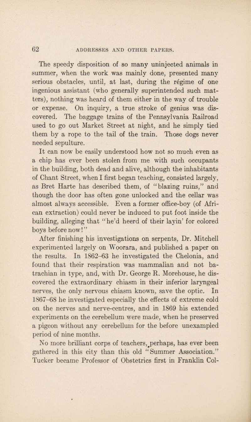 The speedy disposition of so many uninjected animals in summer, when the work was mainly done, presented many serious obstacles, until, at last, during the regime of one ingenious assistant (who generally superintended such mat¬ ters), nothing was heard of them either in the way of trouble or expense. On inquiry, a true stroke of genius was dis¬ covered. The baggage trains of the Pennsylvania Railroad used to go out Market Street at night, and he simply tied them by a rope to the tail of the train. Those dogs never needed sepulture. It can now be easily understood how not so much even as a chip has ever been stolen from me with such occupants in the building, both dead and alive, although the inhabitants of Chant Street, when I first began teaching, consisted largely, as Bret Harte has described them, of “ blazing ruins/’ and though the door has often gone unlocked and the cellar was almost always accessible. Even a former office-boy (of Afri¬ can extraction) could never be induced to put foot inside the building, alleging that “he’d heerd of their layin’ for colored boys before now!” After finishing his investigations on serpents, Dr. Mitchell experimented largely on Woorara, and published a paper on the results. In 1862-63 he investigated the Chelonia, and found that their respiration was mammalian and not ba- trachian in type, and, with Dr. George R. Morehouse, he dis¬ covered the extraordinary chiasm in their inferior laryngeal nerves, the only nervous chiasm known, save the optic. In 1867-68 he investigated especially the effects of extreme cold on the nerves and nerve-centres, and in 1869 his extended experiments on the cerebellum were made, when he preserved a pigeon without any cerebellum for the before unexampled period of nine months. No more brilliant corps of teachers^perhaps, has ever been gathered in this city than this old “Summer Association.” Tucker became Professor of Obstetrics first in Franklin Col-