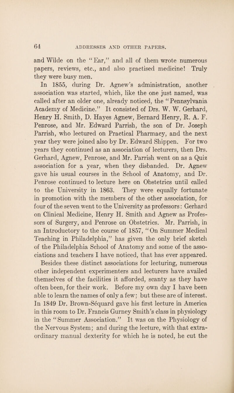 and Wilde on the “Ear,” and all of them wrote numerous papers, reviews, etc., and also practised medicine! Truly they were busy men. In 1855, during Dr. Agnew’s administration, another association was started, which, like the one just named, was called after an older one, already noticed, the “Pennsylvania Academy of Medicine.” It consisted of Drs. W. W. Gerhard, Henry H. Smith, D. Hayes Agnew, Bernard Henry, R. A. F. Penrose, and Mr. Edward Parrish, the son of Dr. Joseph Parrish, who lectured on Practical Pharmacy, and the next year they were joined also by Dr. Edward Shippen. For two years they continued as an association of lecturers, then Drs. Gerhard, Agnew, Penrose, and Mr. Parrish went on as a Quiz association for a year, when they disbanded. Dr. Agnew gave his usual courses in the School of Anatomy, and Dr. Penrose continued to lecture here on Obstetrics until called to the University in 1863. They were equally fortunate in promotion with the members of the other association, for four of the seven went to the University as professors: Gerhard on Clinical Medicine, Henry H. Smith and Agnew as Profes¬ sors of Surgery, and Penrose on Obstetrics. Mr. Parrish, in an Introductory to the course of 1857, “On Summer Medical Teaching in Philadelphia,” has given the only brief sketch of the Philadelphia School of Anatomy and some of the asso¬ ciations and teachers I have noticed, that has ever appeared. Besides these distinct associations for lecturing, numerous other independent experimenters and lecturers have availed themselves of the facilities it afforded, scanty as they have often been, for their work. Before my own day I have been able to learn the names of only a few; but these are of interest. In 1849 Dr. Brown-Sequard gave his first lecture in America in this room to Dr. Francis Gurney Smith’s class in physiology in the “Summer Association.” It was on the Physiology of the Nervous System; and during the lecture, with that extra¬ ordinary manual dexterity for which he is noted, he cut the