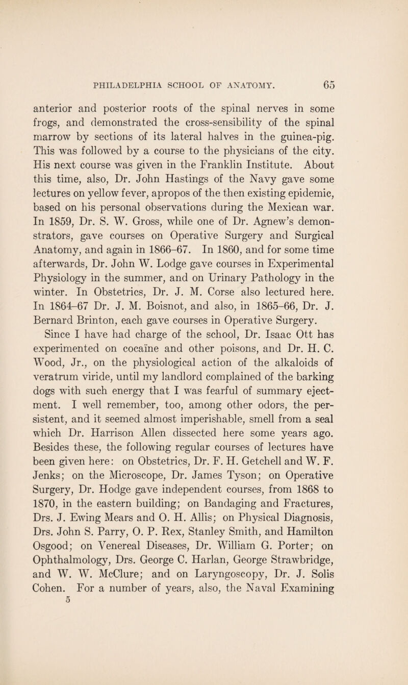 anterior and posterior roots of the spinal nerves in some frogs, and demonstrated the cross-sensibility of the spinal marrow by sections of its lateral halves in the guinea-pig. This was followed by a course to the physicians of the city. His next course was given in the Franklin Institute. About this time, also, Dr. John Hastings of the Navy gave some lectures on yellow fever, apropos of the then existing epidemic, based on his personal observations during the Mexican war. In 1859, Dr. S. W. Gross, while one of Dr. Agnew’s demon¬ strators, gave courses on Operative Surgery and Surgical Anatomy, and again in 1866-67. In 1860, and for some time afterwards, Dr. John W. Lodge gave courses in Experimental Physiology in the summer, and on Urinary Pathology in the winter. In Obstetrics, Dr. J. M. Corse also lectured here. In 1864-67 Dr. J. M. Boisnot, and also, in 1865-66, Dr. J. Bernard Brinton, each gave courses in Operative Surgery. Since I have had charge of the school, Dr. Isaac Ott has experimented on cocaine and other poisons, and Dr. H. C. Wood, Jr., on the physiological action of the alkaloids of veratrum viride, until my landlord complained of the barking dogs with such energy that I was fearful of summary eject¬ ment. I well remember, too, among other odors, the per¬ sistent, and it seemed almost imperishable, smell from a seal which Dr. Harrison Allen dissected here some years ago. Besides these, the following regular courses of lectures have been given here: on Obstetrics, Dr. F. H. Getchell and W. F. Jenks; on the Microscope, Dr. James Tyson; on Operative Surgery, Dr. Hodge gave independent courses, from 1868 to 1870, in the eastern building; on Bandaging and Fractures, Drs. J. Ewing Mears and 0. H. Allis; on Physical Diagnosis, Drs. John S. Parry, 0. P. Rex, Stanley Smith, and Hamilton Osgood; on Venereal Diseases, Dr. William G. Porter; on Ophthalmology, Drs. George C. Harlan, George Strawbridge, and W. W. McClure; and on Laryngoscopy, Dr. J. Solis Cohen. For a number of years, also, the Naval Examining