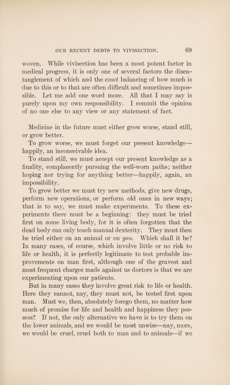woven. While vivisection has been a most potent factor in medical progress, it is only one of several factors the disen¬ tanglement of which and the exact balancing of how much is due to this or to that are often difficult and sometimes impos¬ sible. Let me add one word more. All that I may say is purely upon my own responsibility. I commit the opinion of no one else to any view or any statement of fact. Medicine in the future must either grow worse, stand still, or grow better. To grow worse, we must forget our present knowledge— happily, an inconceivable idea. To stand still, we must accept our present knowledge as a finality, complacently pursuing the well-worn paths; neither hoping nor trying for anything better—happily, again, an impossibility. To grow better we must try new methods, give new drugs, perform new operations, or perform old ones in new ways; that is to say, we must make experiments. To these ex¬ periments there must be a beginning: they must be tried first on some living body, for it is often forgotten that the dead body can only teach manual dexterity. They must then be tried either on an animal or on you. Which shall it be? In many cases, of course, which involve little or no risk to life or health, it is perfectly legitimate to test probable im¬ provements on man first, although one of the gravest and most frequent charges made against us doctors is that we are experimenting upon our patients. But in many cases they involve great risk to life or health. Here they cannot, nay, they must not, be tested first upon man. Must we, then, absolutely forego them, no matter how much of promise for life and health and happiness they pos¬ sess? If not, the only alternative we have is to try them on the lower animals, and we would be most unwise—nay, more, we would be cruel, cruel both to man and to animals—if we