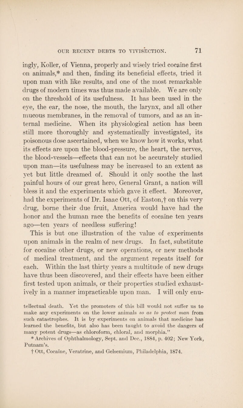 ingly, Roller, of Vienna, properly and wisely tried cocaine first on animals,* and then, finding its beneficial effects, tried it upon man with like results, and one of the most remarkable drugs of modern times was thus made available. We are only on the threshold of its usefulness. It has been used in the eye, the ear, the nose, the mouth, the larynx, and all other mucous membranes, in the removal of tumors, and as an in¬ ternal medicine. When its physiological action has been still more thoroughly and systematically investigated, its poisonous dose ascertained, when we know how it works, what its effects are upon the blood-pressure, the heart, the nerves, the blood-vessels—effects that can not be accurately studied upon man—its usefulness may be increased to an extent as yet but little dreamed of. Should it only soothe the last painful hours of our great hero, General Grant, a nation will bless it and the experiments which gave it effect. Moreover, had the experiments of Dr. Isaac Ott, of Easton,f on this very drug, borne their due fruit, America would have had the honor and the human race the benefits of cocaine ten years ago—ten years of needless suffering! This is but one illustration of the value of experiments upon animals in the realm of new drugs. In fact, substitute for cocaine other drugs, or new operations, or new methods of medical treatment, and the argument repeats itself for each. Within the last thirty years a multitude of new drugs have thus been discovered, and their effects have been either first tested upon animals, or their properties studied exhaust¬ ively in a manner impracticable upon man. I will only enu- tellectual death. Yet the promoters of this bill would not suffer us to make any experiments on the lower animals so as to protect man from such catastrophes. It is by experiments on animals that medicine has learned the benefits, but also has been taught to avoid the dangers of many potent drugs—as chloroform, chloral, and morphia.” * Archives of Ophthalmology, Sept, and Dec., 1884, p. 402; New York, Putnam’s. t Ott, Cocaine, Veratrine, and Gelsemium, Philadelphia, 1874.