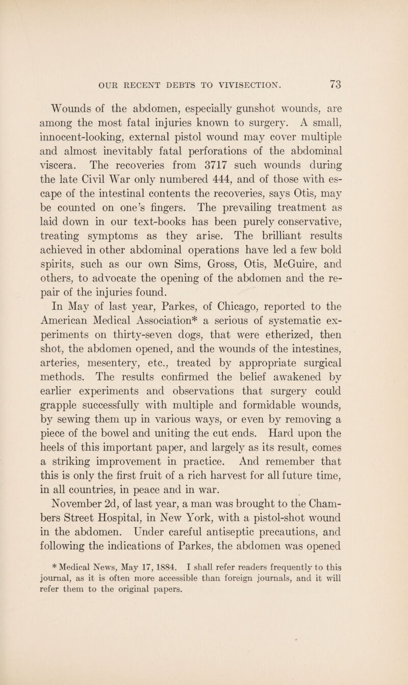 Wounds of the abdomen, especially gunshot wounds, are among the most fatal injuries known to surgery. A small, innocent-looking, external pistol wound may cover multiple and almost inevitably fatal perforations of the abdominal viscera. The recoveries from 3717 such wounds during the late Civil War only numbered 444, and of those with es¬ cape of the intestinal contents the recoveries, says Otis, may be counted on one’s fingers. The prevailing treatment as laid down in our text-books has been purely conservative, treating symptoms as they arise. The brilliant results achieved in other abdominal operations have led a few bold spirits, such as our own Sims, Gross, Otis, McGuire, and others, to advocate the opening of the abdomen and the re¬ pair of the injuries found. In May of last year, Parkes, of Chicago, reported to the American Medical Association* a serious of systematic ex¬ periments on thirty-seven dogs, that were etherized, then shot, the abdomen opened, and the wounds of the intestines, arteries, mesentery, etc., treated by appropriate surgical methods. The results confirmed the belief awakened by earlier experiments and observations that surgery could grapple successfully with multiple and formidable wounds, by sewing them up in various ways, or even by removing a piece of the bowel and uniting the cut ends. Hard upon the heels of this important paper, and largely as its result, comes a striking improvement in practice. And remember that this is only the first fruit of a rich harvest for all future time, in all countries, in peace and in war. November 2d, of last year, a man was brought to the Cham¬ bers Street Hospital, in New York, with a pistol-shot wound in the abdomen. Under careful antiseptic precautions, and following the indications of Parkes, the abdomen was opened * Medical News, May 17, 1884. I shall refer readers frequently to this journal, as it is often more accessible than foreign journals, and it will refer them to the original papers.