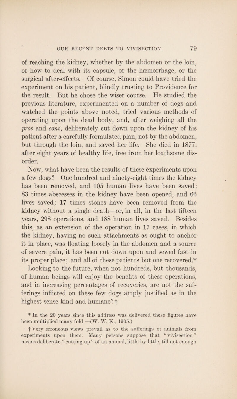 of reaching the kidney, whether by the abdomen or the loin, or how to deal with its capsule, or the haemorrhage, or the surgical after-effects. Of course, Simon could have tried the experiment on his patient, blindly trusting to Providence for the result. But he chose the wiser course. He studied the previous literature, experimented on a number of dogs and watched the points above noted, tried various methods of operating upon the dead body, and, after weighing all the pros and cons, deliberately cut down upon the kidney of his patient after a carefully formulated plan, not by the abdomen, but through the loin, and saved her life. She died in 1877, after eight years of healthy life, free from her loathsome dis¬ order. Now, what have been the results of these experiments upon a few dogs? One hundred and ninety-eight times the kidney has been removed, and 105 human lives have been saved; 83 times abscesses in the kidney have been opened, and 66 lives saved; 17 times stones have been removed from the kidney without a single death—or, in all, in the last fifteen years, 298 operations, and 188 human lives saved. Besides this, as an extension of the operation in 17 cases, in which the kidney, having no such attachments as ought to anchor it in place, was floating loosely in the abdomen and a source of severe pain, it has been cut down upon and sewed fast in its proper place; and all of these patients but one recovered.* Looking to the future, when not hundreds, but thousands, of human beings will enjoy the benefits of these operations, and in increasing percentages of recoveries, are not the suf¬ ferings inflicted on these few dogs amply justified as in the highest sense kind and humane ?f * In the 20 years since this address was delivered these figures have been multiplied many fold.—(W. W. K., 1905.) f Very erroneous views prevail as to the sufferings of animals from experiments upon them. Many persons suppose that “ vivisection ” means deliberate “ cutting up ” of an animal, little by little, till not enough