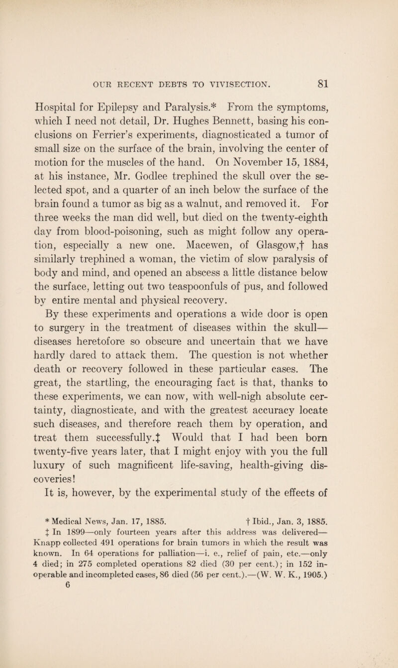 Hospital for Epilepsy and Paralysis.* From the symptoms, which I need not detail, Dr. Hughes Bennett, basing his con¬ clusions on Ferrier’s experiments, diagnosticated a tumor of small size on the surface of the brain, involving the center of motion for the muscles of the hand. On November 15, 1884, at his instance, Mr. Godlee trephined the skull over the se¬ lected spot, and a quarter of an inch below the surface of the brain found a tumor as big as a walnut, and removed it. For three weeks the man did well, but died on the twenty-eighth day from blood-poisoning, such as might follow any opera¬ tion, especially a new one. Macewen, of Glasgow,f has similarly trephined a woman, the victim of slow paralysis of body and mind, and opened an abscess a little distance below the surface, letting out two teaspoonfuls of pus, and followed by entire mental and physical recovery. By these experiments and operations a wide door is open to surgery in the treatment of diseases within the skull— diseases heretofore so obscure and uncertain that we have hardly dared to attack them. The question is not whether death or recovery followed in these particular cases. The great, the startling, the encouraging fact is that, thanks to these experiments, we can now, with well-nigh absolute cer¬ tainty, diagnosticate, and with the greatest accuracy locate such diseases, and therefore reach them by operation, and treat them successfully.{ Would that I had been born twenty-five years later, that I might enjoy with you the full luxury of such magnificent life-saving, health-giving dis¬ coveries ! It is, however, by the experimental study of the effects of * Medical News, Jan. 17, 1885. f Ibid., Jan. 3, 1885. X In 1899—only fourteen years after this address was delivered— Knapp collected 491 operations for brain tumors in which the result was known. In 64 operations for palliation—i. e., relief of pain, etc.—only 4 died; in 275 completed operations 82 died (30 per cent.); in 152 in¬ operable and incompleted cases, 86 died (56 per cent.).—(W. W. K., 1905.) 6