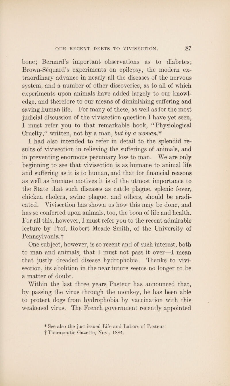 bone; Bernard’s important observations as to diabetes; Brown-Sequard’s experiments on epilepsy, the modern ex¬ traordinary advance in nearly all the diseases of the nervous system, and a number of other discoveries, as to all of which experiments upon animals have added largely to our knowl¬ edge, and therefore to our means of diminishing suffering and saving human life. For many of these, as well as for the most judicial discussion of the vivisection question I have yet seen, I must refer you to that remarkable book, “ Physiological Cruelty,” written, not by a man, but by a woman* I had also intended to refer in detail to the splendid re¬ sults of vivisection in relieving the sufferings of animals, and in preventing enormous pecuniary loss to man. We are only beginning to see that vivisection is as humane to animal life and suffering as it is to human, and that for financial reasons as well as humane motives it is of the utmost importance to the State that such diseases as cattle plague, splenic fever, chicken cholera, swine plague, and others, should be eradi¬ cated. Vivisection has shown us how this may be done, and has so conferred upon animals, too, the boon of life and health. For all this, however, I must refer you to the recent admirable lecture by Prof. Robert Meade Smith, of the University of Pennsylvania.f One subject, however, is so recent and of such interest, both to man and animals, that I must not pass it over—I mean that justly dreaded disease hydrophobia. Thanks to vivi¬ section, its abolition in the near future seems no longer to be a matter of doubt. Within the last three years Pasteur has announced that, by passing the virus through the monkey, he has been able to protect dogs from hydrophobia by vaccination with this weakened virus. The French government recently appointed * See also the just issued Life and Labors of Pasteur, f Therapeutic Gazette, Nov., 1884.