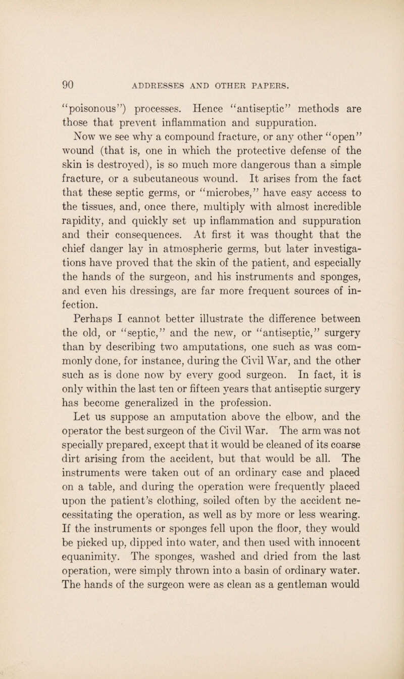 “poisonous”) processes. Hence “antiseptic” methods are those that prevent inflammation and suppuration. Now we see why a compound fracture, or any other “open” wound (that is, one in which the protective defense of the skin is destroyed), is so much more dangerous than a simple fracture, or a subcutaneous wound. It arises from the fact that these septic germs, or “microbes,” have easy access to the tissues, and, once there, multiply with almost incredible rapidity, and quickly set up inflammation and suppuration and their consequences. At first it was thought that the chief danger lay in atmospheric germs, but later investiga¬ tions have proved that the skin of the patient, and especially the hands of the surgeon, and his instruments and sponges, and even his dressings, are far more frequent sources of in¬ fection. Perhaps I cannot better illustrate the difference between the old, or “septic,” and the new, or “antiseptic,” surgery than by describing two amputations, one such as was com¬ monly done, for instance, during the Civil War, and the other such as is done now by every good surgeon. In fact, it is only within the last ten or fifteen years that antiseptic surgery has become generalized in the profession. Let us suppose an amputation above the elbow, and the operator the best surgeon of the Civil War. The arm was not specially prepared, except that it would be cleaned of its coarse dirt arising from the accident, but that would be all. The instruments were taken out of an ordinary case and placed on a table, and during the operation were frequently placed upon the patient’s clothing, soiled often by the accident ne¬ cessitating the operation, as well as by more or less wearing. If the instruments or sponges fell upon the floor, they would be picked up, dipped into water, and then used with innocent equanimity. The sponges, washed and dried from the last operation, were simply thrown into a basin of ordinary water. The hands of the surgeon were as clean as a gentleman would