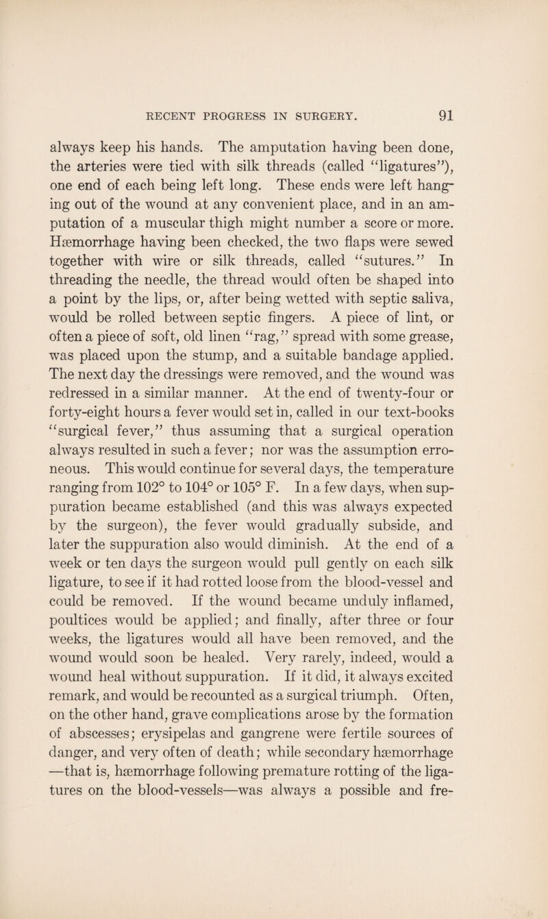 always keep his hands. The amputation having been done, the arteries were tied with silk threads (called “ligatures”), one end of each being left long. These ends were left hang¬ ing out of the wound at any convenient place, and in an am¬ putation of a muscular thigh might number a score or more. Haemorrhage having been checked, the two flaps were sewed together with wire or silk threads, called “sutures.” In threading the needle, the thread would often be shaped into a point by the lips, or, after being wetted with septic saliva, wmuld be rolled between septic fingers. A piece of lint, or often a piece of soft, old linen “rag,” spread with some grease, was placed upon the stump, and a suitable bandage applied. The next day the dressings were removed, and the wound was redressed in a similar manner. At the end of twenty-four or forty-eight hours a fever would set in, called in our text-books “surgical fever,” thus assuming that a surgical operation always resulted in such a fever; nor was the assumption erro¬ neous. This would continue for several days, the temperature ranging from 102° to 104° or 105° F. In a few days, when sup¬ puration became established (and this was always expected by the surgeon), the fever would gradually subside, and later the suppuration also would diminish. At the end of a week or ten days the surgeon would pull gently on each silk ligature, to see if it had rotted loose from the blood-vessel and could be removed. If the wound became unduly inflamed, poultices would be applied; and finally, after three or four weeks, the ligatures would all have been removed, and the wound would soon be healed. Very rarely, indeed, would a wound heal without suppuration. If it did, it always excited remark, and would be recounted as a surgical triumph. Often, on the other hand, grave complications arose by the formation of abscesses; erysipelas and gangrene were fertile sources of danger, and very often of death; while secondary haemorrhage —that is, haemorrhage following premature rotting of the liga¬ tures on the blood-vessels—was always a possible and fre-