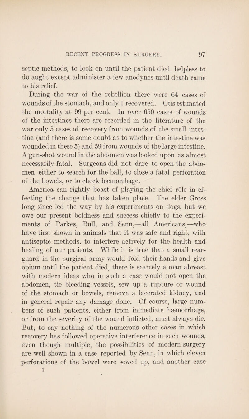 septic methods, to look on until the patient died, helpless to do aught except administer a few anodynes until death came to his relief. During the war of the rebellion there were 64 cases of wounds of the stomach, and only 1 recovered. Otis estimated the mortality at 99 per cent. In over 650 cases of wounds of the intestines there are recorded in the literature of the war only 5 cases of recovery from wounds of the small intes¬ tine (and there is some doubt as to whether the intestine was wounded in these 5) and 59 from wounds of the large intestine. A gun-shot wound in the abdomen was looked upon as almost necessarily fatal. Surgeons did not dare to open the abdo¬ men either to search for the ball, to close a fatal perforation of the bowels, or to check haemorrhage. America can rightly boast of playing the chief role in ef¬ fecting the change that has taken place. The elder Gross long since led the way by his experiments on dogs, but we owe our present boldness and success chiefly to the experi¬ ments of Parkes, Bull, and Senn,—all Americans,—who have first shown in animals that it was safe and right, with antiseptic methods, to interfere actively for the health and healing of our patients. While it is true that a small rear¬ guard in the surgical army would fold their hands and give opium until the patient died, there is scarcely a man abreast with modern ideas who in such a case would not open the abdomen, tie bleeding vessels, sew up a rupture or wound of the stomach or bowels, remove a lacerated kidney, and in general repair any damage done. Of course, large num¬ bers of such patients, either from immediate haemorrhage, or from the severity of the wound inflicted, must always die. But, to say nothing of the numerous other cases in which recovery has followed operative interference in such wounds, even though multiple, the possibilities of modern surgery are well shown in a case reported by Senn, in which eleven perforations of the bowel were sewed up, and another case 7