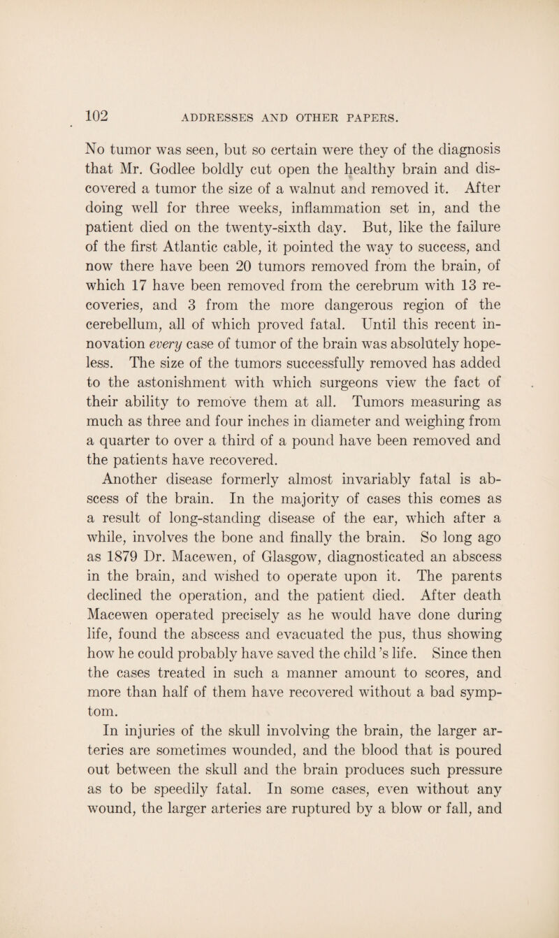 No tumor was seen, but so certain were they of the diagnosis that Mr. Godlee boldly cut open the healthy brain and dis¬ covered a tumor the size of a walnut and removed it. After doing well for three weeks, inflammation set in, and the patient died on the twenty-sixth day. But, like the failure of the first Atlantic cable, it pointed the way to success, and now there have been 20 tumors removed from the brain, of which 17 have been removed from the cerebrum with 13 re¬ coveries, and 3 from the more dangerous region of the cerebellum, all of which proved fatal. Until this recent in¬ novation every case of tumor of the brain was absolutely hope¬ less. The size of the tumors successfully removed has added to the astonishment with which surgeons view the fact of their ability to remove them at all. Tumors measuring as much as three and four inches in diameter and weighing from a quarter to over a third of a pound have been removed and the patients have recovered. Another disease formerly almost invariably fatal is ab¬ scess of the brain. In the majority of cases this comes as a result of long-standing disease of the ear, which after a while, involves the bone and finally the brain. So long ago as 1879 Dr. Macewen, of Glasgow, diagnosticated an abscess in the brain, and wished to operate upon it. The parents declined the operation, and the patient died. After death Macewen operated precisely as he would have done during life, found the abscess and evacuated the pus, thus showing how he could probably have saved the child’s life. Since then the cases treated in such a manner amount to scores, and more than half of them have recovered without a bad symp¬ tom. In injuries of the skull involving the brain, the larger ar¬ teries are sometimes wounded, and the blood that is poured out between the skull and the brain produces such pressure as to be speedily fatal. In some cases, even without any wound, the larger arteries are ruptured by a blow or fall, and