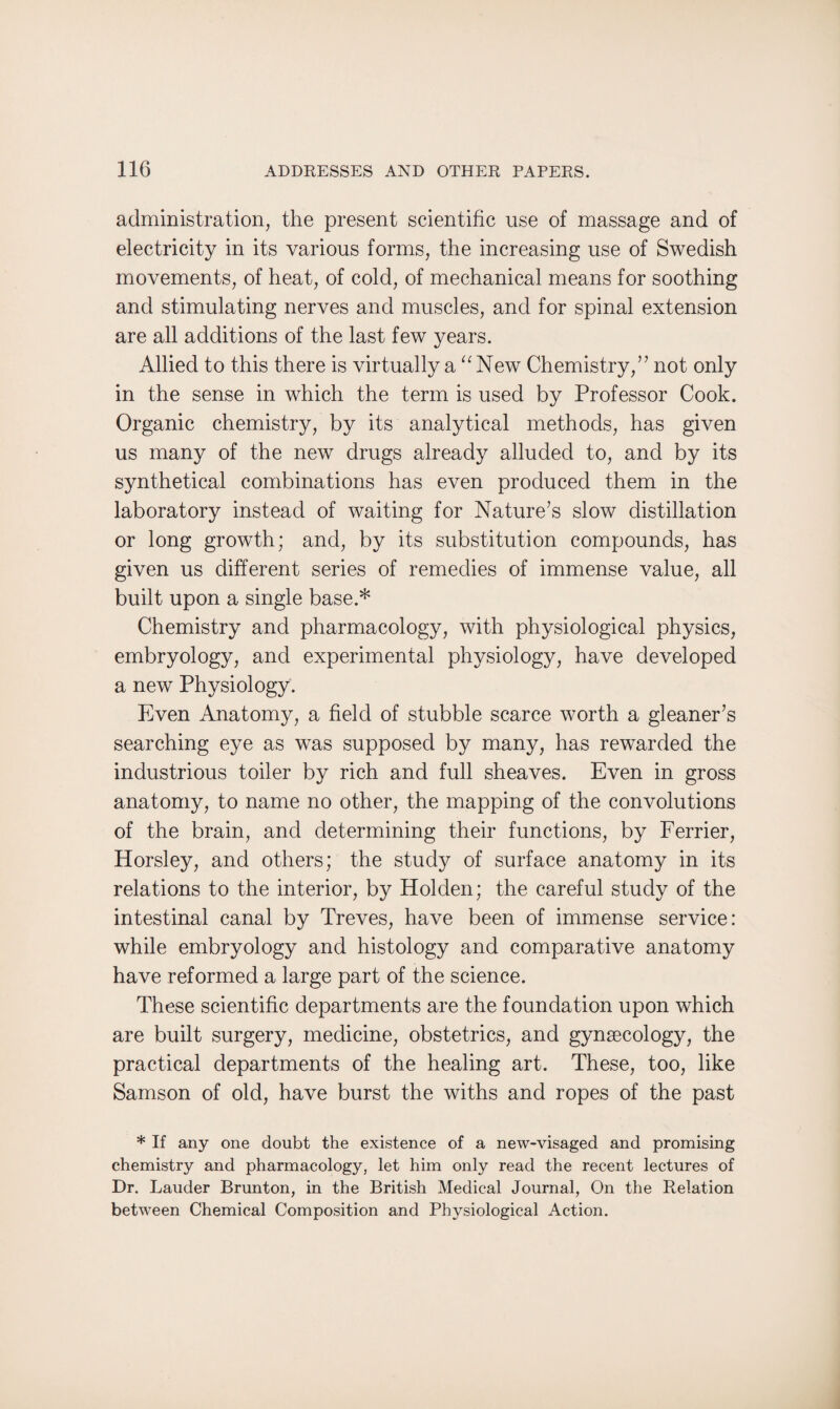 administration, the present scientific use of massage and of electricity in its various forms, the increasing use of Swedish movements, of heat, of cold, of mechanical means for soothing and stimulating nerves and muscles, and for spinal extension are all additions of the last few years. Allied to this there is virtually a “ New Chemistry,” not only in the sense in which the term is used by Professor Cook. Organic chemistry, by its analytical methods, has given us many of the new drugs already alluded to, and by its synthetical combinations has even produced them in the laboratory instead of waiting for Nature’s slow distillation or long growth; and, by its substitution compounds, has given us different series of remedies of immense value, all built upon a single base.* Chemistry and pharmacology, with physiological physics, embryology, and experimental physiology, have developed a new Physiology. Even Anatomy, a field of stubble scarce worth a gleaner’s searching eye as was supposed by many, has rewarded the industrious toiler by rich and full sheaves. Even in gross anatomy, to name no other, the mapping of the convolutions of the brain, and determining their functions, by Ferrier, Horsley, and others; the study of surface anatomy in its relations to the interior, by Holden; the careful study of the intestinal canal by Treves, have been of immense service: while embryology and histology and comparative anatomy have reformed a large part of the science. These scientific departments are the foundation upon which are built surgery, medicine, obstetrics, and gynaecology, the practical departments of the healing art. These, too, like Samson of old, have burst the withs and ropes of the past * If any one doubt the existence of a new-visaged and promising chemistry and pharmacology, let him only read the recent lectures of Dr. Lauder Brunton, in the British Medical Journal, On the Relation between Chemical Composition and Physiological Action.